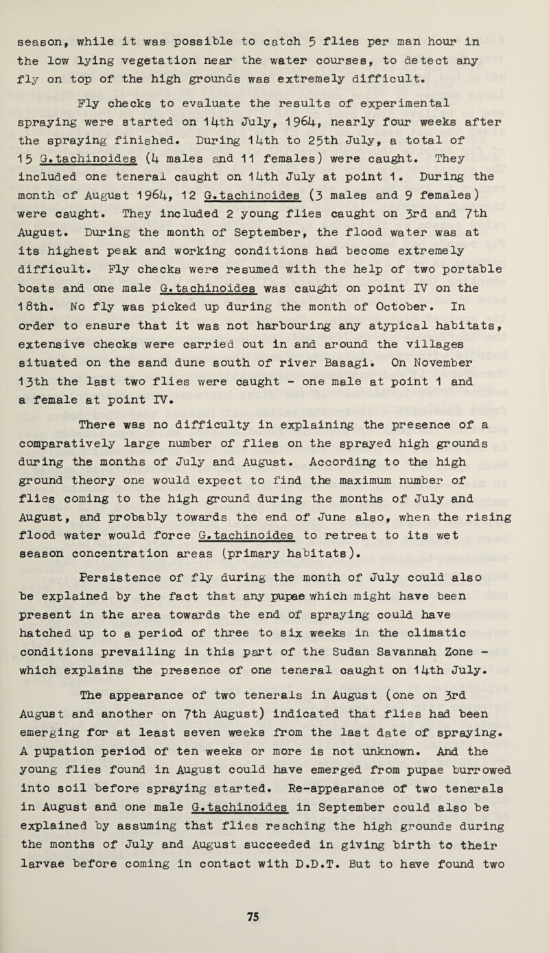 season, while it was possible to catch 5 flies per man hour in the low lying vegetation near the water courses, to detect any fly on top of the high grounds was extremely difficult. Ply checks to evaluate the results of experimental spraying were started on 14th July, 1964, nearly four weeks after the spraying finished. During 14th to 25th July, a total of 15 G.tachlnoides (4 males and 11 females) were caught. They included one teneral caught on 14th July at point 1. During the month of August 1964, 12 G.tachinoides (3 males and 9 females) were caught. They included 2 young flies caught on 3rd and 7th August. During the month of September, the flood water was at its highest peak and working conditions had become extremely difficult. Ply checks were resumed with the help of two portable boats and one male G.tachinoides was caught on point IV on the 18th. No fly was picked up during the month of October. In order to ensure that it was not harbouring any atypical habitats, extensive checks were carried out in and around the villages situated on the sand dune south of river Basagi. On November 13th the last two flies were caught - one male at point 1 and a female at point IV. There was no difficulty in explaining the presence of a comparatively large number of flies on the sprayed high grounds during the months of July and August. According to the high ground theory one would expect to find the maximum number of flies coming to the high ground during the months of July and August, and probably towards the end of June also, when the rising flood water would force G.tachinoides to retreat to its wet season concentration areas (primary habitats). Persistence of fly during the month of July could also be explained by the fact that any pupae which might have been present in the area towards the end of spraying could have hatched up to a period of three to six weeks in the climatic conditions prevailing in this part of the Sudan Savannah Zone - which explains the presence of one teneral caught on 14th July. The appearance of two tenerals in August (one on 3rd August and another on 7th August) indicated that flies had been emerging for at least seven weeks from the last date of spraying. A pupation period of ten weeks or more is not unknown. And the young flies found in August could have emerged from pupae burrowed into soil before spraying started. Re-appearance of two tenerals in August and one male G.tachinoides in September could also be explained by assuming that flies reaching the high grounds during the months of July and August succeeded in giving birth to their larvae before coming in contact with D.D.T. But to have found two