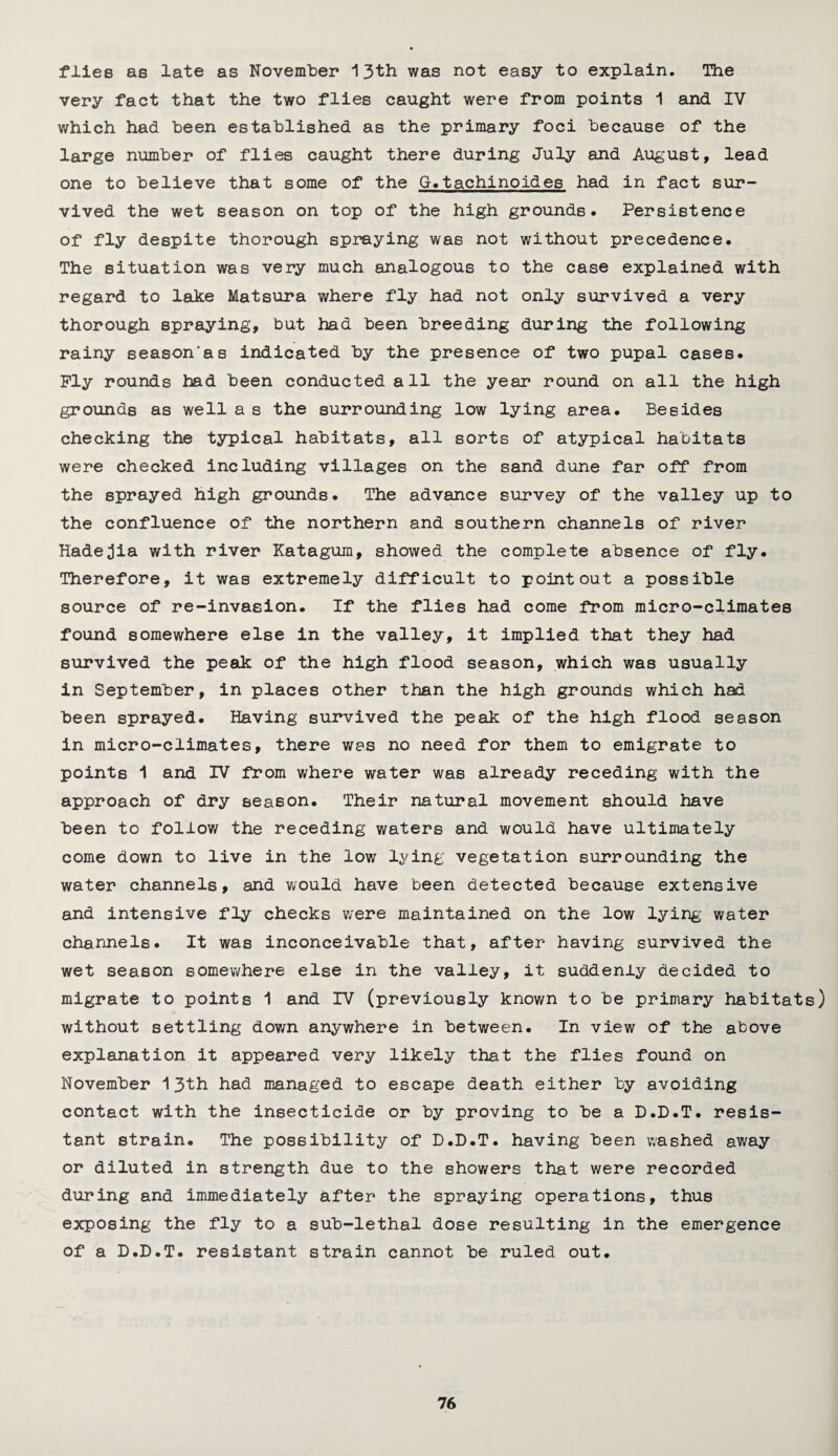 flies as late as November 13th was not easy to explain. The very fact that the two flies caught were from points 1 and IV which had been established as the primary foci because of the large number of flies caught there during July and August, lead one to believe that some of the G.tachinoides had in fact sur¬ vived the wet season on top of the high grounds. Persistence of fly despite thorough spraying was not without precedence. The situation was very much analogous to the case explained with regard to lake Matsura where fly had not only survived a very thorough spraying, but had been breeding during the following rainy season'ss indicated by the presence of two pupal cases. Ply rounds had been conducted all the year round on all the high grounds as well a s the surrounding low lying area. Besides checking the typical habitats, all sorts of atypical habitats were checked including villages on the sand dune far off from the sprayed high grounds. The advance survey of the valley up to the confluence of the northern and southern channels of river Hadejia with river Katagura, showed the complete absence of fly. Therefore, it was extremely difficult to point out a possible source of re-invasion. If the flies had come from micro-climates found somewhere else in the valley, it implied that they had survived the peak of the high flood season, which was usually in September, in places other than the high grounds which had been sprayed. Having survived the peak of the high flood season in micro-climates, there was no need for them to emigrate to points 1 and IV from where water was already receding with the approach of dry season. Their natural movement should have been to follow the receding waters and would have ultimately come down to live in the low lying vegetation surrounding the water channels, and would have been detected because extensive and intensive fly checks were maintained on the low lying water channels. It was inconceivable that, after having survived the wet season somewhere else in the valley, it suddenly decided to migrate to points 1 and IV (previously known to be primary habitats) without settling down anywhere in between. In view of the above explanation it appeared very likely that the flies found on November 13th had managed to escape death either by avoiding contact with the insecticide or by proving to be a D.D.T. resis¬ tant strain. The possibility of D.D.T. having been washed away or diluted in strength due to the showers that were recorded during and immediately after the spraying operations, thus exposing the fly to a sub-lethal dose resulting in the emergence of a D.D.T. resistant strain cannot be ruled out.