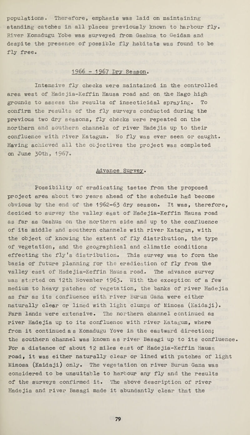 populations. Therefore, emphasis was laid on maintaining standing catches in all places previously known to harbour fly. River Komadugu Yobe was surveyed from G-ashua to Geidam and despite the presence of possible fly habitats was found to be fly free. 1966 - 1967 Dry Season. Intensive fly checks were maintained in the controlled area west of Hadejia-Keffin Hausa road and on the Hago high grounds to assess the results of insecticidal spraying. To confirm the results of the fly surveys conducted during the previous two dry seasons, fly checks were repeated on the northern and southern channels of river Hadejia up to their confluence with river Katagum. No fly was ever seen or caught. Having achieved all the objectives the project was completed on June 30th, 19&7* Advance Survey. Possibility of eradicating tsetse from the proposed project area about two years ahead of the schedule had become obvious by the end of the 1962-63 dry season. It was, therefore, decided to survey the valley east of Hadejia-Keffin Hausa road as far as Gashua on the northern side and up to the confluence of its middle and southern channels with river Katagum, with the object of knowing the extent of fly distribution, the type of vegetation, and the geographical and climatic conditions effecting the fly’s distribution. This survey was to form the basis of future planning for the eradication of fly from the valley east of Hadejia-Keffin Hausa road. The advance survey was started on 12th November 19&3- With the exception of a few medium to heavy patches of vegetation, the banks of river Hadejia as far as its confluence with river Bururn Gana were either naturally clear or lined with light clumps of Mimosa (Kaidaji). Farm lands were extensive. The northern channel continued as river Hadejia up to its confluence with river Katagum, where from it continued a s Komadugu Yove in the eastward direction; the southern channel was known as river Basagi up to its confluence. For a distance of about 12 miles east of Hadejia-Keffin Hausa road, it was either naturally clear or lined with patches of light Mimosa (Kaidaji) only. The vegetation on river Burum Gana was considered to be unsuitable to harbour any fly and the results of the surveys confirmed it. The above description of river Hadejia and river Basagi made it abundantly clear that the