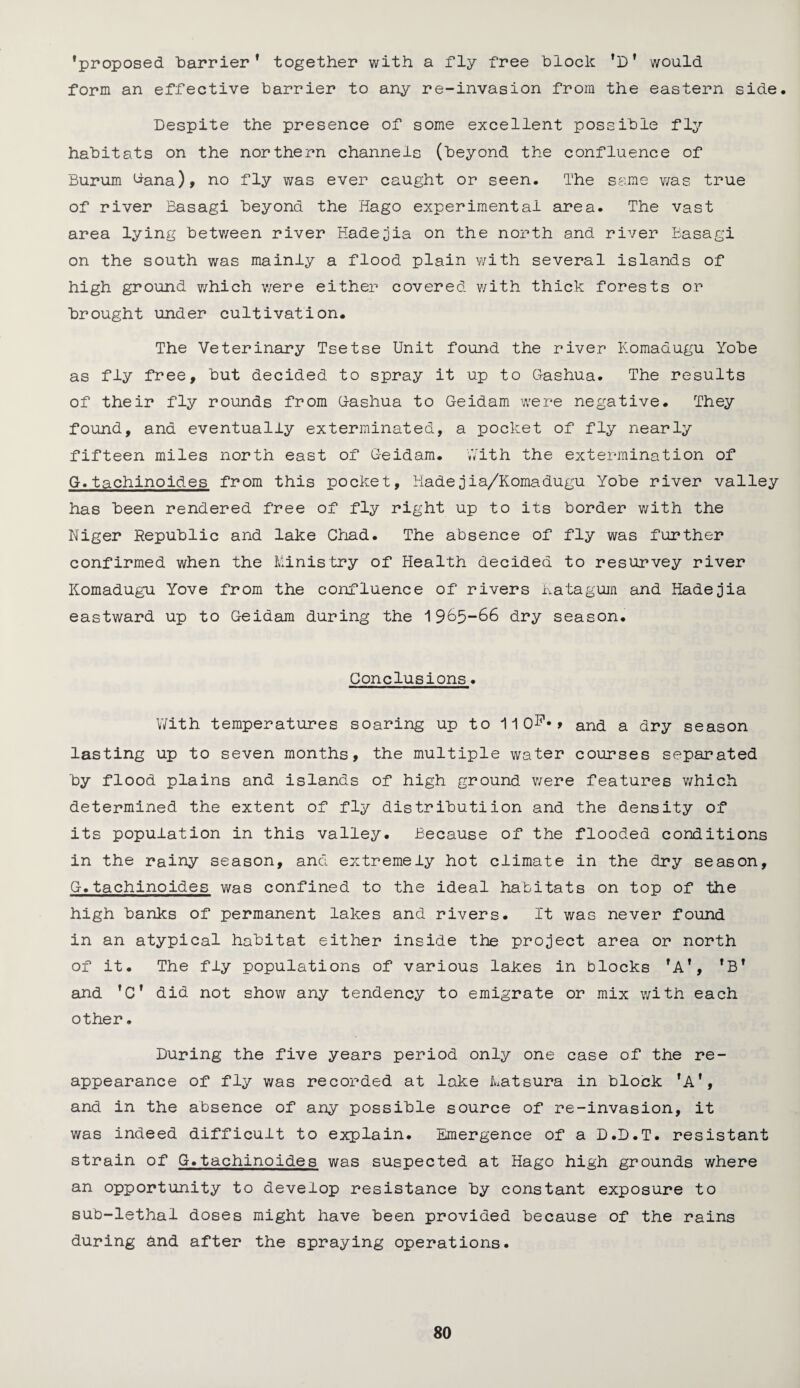 ’proposed ‘barrier* together with a fly free block ’D* would form an effective barrier to any re-invasion from the eastern side. Despite the presence of some excellent possible fly habitats on the northern channels (beyond the confluence of Burum ^ana), no fly was ever caught or seen. The same was true of river Basagi beyond the Hago experimental area. The vast area lying between river Hade jin on the north and river Basagi on the south was mainly a flood plain with several islands of high ground which were either covered with thick forests or brought under cultivation. The Veterinary Tsetse Unit found the river Komadugu Yobe as fly free, but decided to spray it up to Gashua. The results of their fly rounds from G-ashua to Geidam were negative. They found, and eventually exterminated, a pocket of fly nearly fifteen miles north east of Geidam. With the extermination of G.tachinoides from this pocket, Hadejia/Komadugu Yobe river valley has been rendered free of fly right up to its border with the Niger Republic and lake Chad. The absence of fly was further confirmed when the Ministry of Health decided to resurvey river Komadugu Yove from the confluence of rivers Katagum and Hadejia eastward up to Geidam during the 1965-66 dry season. Conclusions. With temperatures soaring up to 11 0F*> and a dry season lasting up to seven months, the multiple water courses separated by flood plains and islands of high ground were features which determined the extent of fly distributiion and the density of its population in this valley. Because of the flooded conditions in the rainy season, and extremely hot climate in the dry season, G.tachinoides was confined to the ideal habitats on top of the high banks of permanent lakes and rivers. It was never found in an atypical habitat either inside the project area or north of it. The fly populations of various lakes in blocks *Af, fBf and fCf did not show any tendency to emigrate or mix with each other. During the five years period only one case of the re¬ appearance of fly was recorded at lake Matsura in block fAf, and in the absence of any possible source of re-invasion, it was indeed difficult to explain. Emergence of a D.D.T. resistant strain of G.tachinoides was suspected at Hago high grounds where an opportunity to develop resistance by constant exposure to sub-lethal doses might have been provided because of the rains during bnd after the spraying operations.