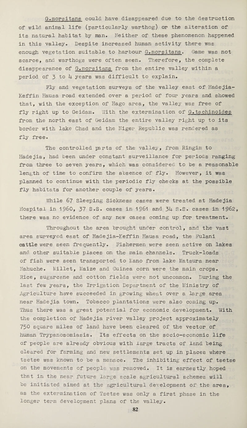 G.morsitans could have disappeared due to the destruction of wild animal life (particularly warthog) or the alteration of its natural habitat by man. Neither of these phenomenon happened in this valley. Despite increased human activity there was enough vegetation suitable to harbour G.morsitans. Game was not scarce, and warthogs were often seen. Therefore, the complete disappearance of G.morsitans from the entire valley within a period of 3 to 4 years was difficult to explain. Ply and vegetation surveys of the valley east of Hadejia- Keffin Hausa road extended over a period of four years and showed that, with the exception of Hago area, the valley was free of fly right up to Geidam. With the extermination of G.tachinoides from the north east of Geidam the entire valley right up to its border with lake Chad and the Niger Republic was rendered as fly free. The controlled parts of the valley, from Ringim to Hadejia, had been under constant surveillance for periods ranging from three to seven years, which was considered to be a reasonable length of time to confirm the absence of fly. However, it was planned to continue with the periodic fly checks at the possible fly habitats for another couple of years. While 67 Sleeping Sickness cases were treated at Hadejia Hospital in i960, 37 S.S. cases in 1 961 and 34 S.S. cases in 1962, there was no evidence of any new cases coming up for treatment. Throughout the area brought under control, and the vast area surveyed east of Hadejia-Keffin Hausa road, the Pulani cattle were seen frequently. Fishermen were seen active on lakes and other suitable places on the main channels. Truck-loads of fish were seen transported to Kano from lake Matsura near Nahuche. Millet, Maize and Guinea corn were the main crops. Rice, sugarcane and cotton fields were not uncommon. During the last few years, the Irrigation Department of the Ministry of Agriculture have succeeded in growing wheat over a large area near Hadejia town. Tobacco plantations were also coming up. Thus there was a great potential for economic development. With the completion of Hadejia river valley project approximately 750 square miles of land have been cleared of the vector of human Trypanosomiasis. Its effects on the socio-economic life of people are already obvious with large tracts of land being- cleared for farming and new settlements set up in places where tsetse was known to be a menace. The inhibiting effect of tsetse on the movements of people was removed. It is earnestly hoped that in the near future large scale agricultural schemes will be initiated aimed at the agricultural development of the area, as the extermination of Tsetse was only a first phase in the longer term development plans of the valley.