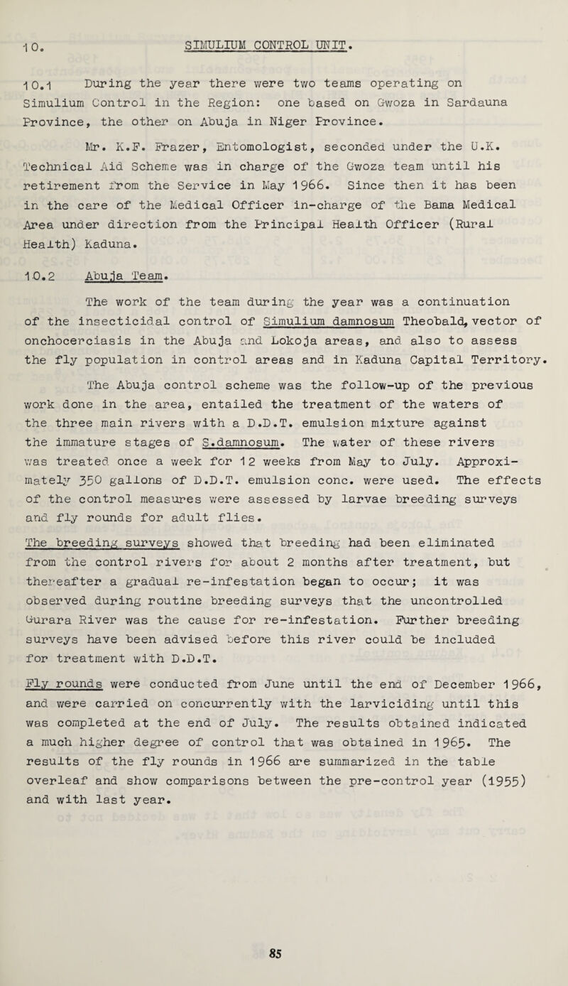 SIMULIUM CONTROL UNIT 10, -10.1 During the year there were two teams operating on Simulium Control in the Region: one Cased on Gfwoza in Sardauna Province, the other on Abuja in Niger Province. Mr. K.F. Frazer, Entomologist, seconded under the U.K. Technical Aid Scheme was in charge of the Gwoza team until his retirement from the Service in May 1966. Since then it has been in the care of the Medical Officer in-charge of the Bama Medical Area under direction from the Principal Health Officer (Rural Health) Kaduna. 10.2 Abu.ja Team. The work of the team during the year was a continuation of the insecticidal control of Simulium damnosum Theobald, vector of onchocerciasis in the Abuja and Lokoja areas, and also to assess the fly population in control areas and in Kaduna Capital Territory. The Abuja control scheme was the follow-up of the previous work done in the area, entailed the treatment of the waters of the three main rivers with a D.D.T. emulsion mixture against the immature stages of S.damnosum. The water of these rivers was treated once a week for 12 weeks from May to July. Approxi¬ mately 350 gallons of D.D.T. emulsion cone, were used. The effects of the control measures were assessed by larvae breeding surveys and fly rounds for adult flies. The breeding surveys showed that breeding had been eliminated from the control rivers for about 2 months after treatment, but thereafter a gradual re-infestation began to occur; it was observed during routine breeding surveys that the uncontrolled Gurara River was the cause for re-infestation. Farther breeding surveys have been advised before this river could be included for treatment with D.D.T. Fly rounds were conducted from June until the end of December 1966, and were carried on concurrently with the larviciding until this was completed at the end of July. The results obtained indicated a much higher degree of control that was obtained in 1965* The results of the fly rounds in 1966 are summarized in the table overleaf and show comparisons between the pre-control year (1955) and with last year.