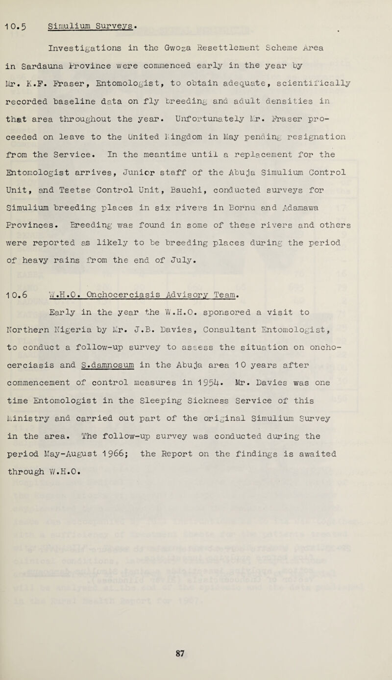 1 0.5 Simulium Surveys. Investigations in the Gwoza Resettlement Scheme Area in Sardauna Province were commenced early in the year by Mr. K.F. Fraser, Entomologist, to obtain adequate, scientifically recorded baseline data on fly breeding and adult densities in that area throughout the year. Unfortunately Mr. Fraser pro¬ ceeded on leave to the United Kingdom in May pending resignation from the Service. In the meantime until a replacement for the Entomologist arrives. Junior staff of the Abuja Simulium Control Unit, and Tsetse Control Unit, Bauclii, conducted surveys for Simulium breeding places in six rivers in Bornu and Adamawa Provinces. Breeding was found in some of these rivers and others were reported as likely to be breeding places during the period of heavy rains from the end of July. 10.6 W.H.O. Onchocerciasis Advisory Team. Early in the year the W.H.O. sponsored a visit to Northern Nigeria by Mr. J.B. Davies, Consultant Entomologist, to conduct a follow-up survey to assess the situation on oncho¬ cerciasis and S.damnosum in the Abuja area 10 years after commencement of control measures in 1954* Mr. Davies was one time Entomologist in the Sleeping Sickness Service of this Ministry and carried out part of the original Simulium Survey in the area. The follow-up survey was conducted during the period May-August 1966; the Report on the findings is awaited through W.H.O.