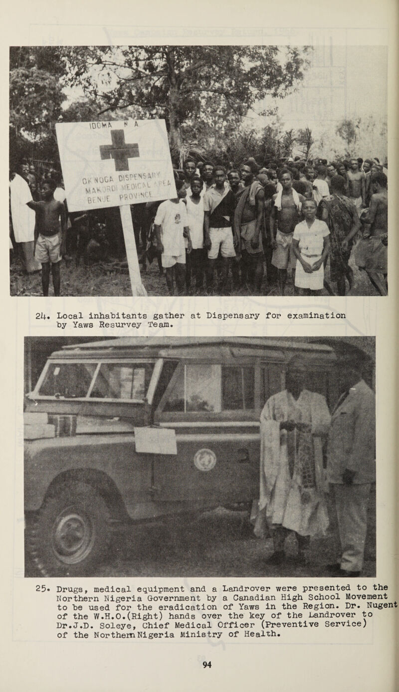 24* Local inhabitants gather at Dispensary for examination by Yaws Resurvey Team. 25« Drugs, medical equipment and a Landrover were presented to the Northern Nigeria Government by a Canadian High School Movement to be used for the eradication of Yaws in the Region. Dr. Nugent of the W.H.O.(Right) hands over the key of the Landrover to Dr.J.D. Soleye, Chief Medical Officer (Preventive Service) of the Northern Nigeria Ministry of Health.