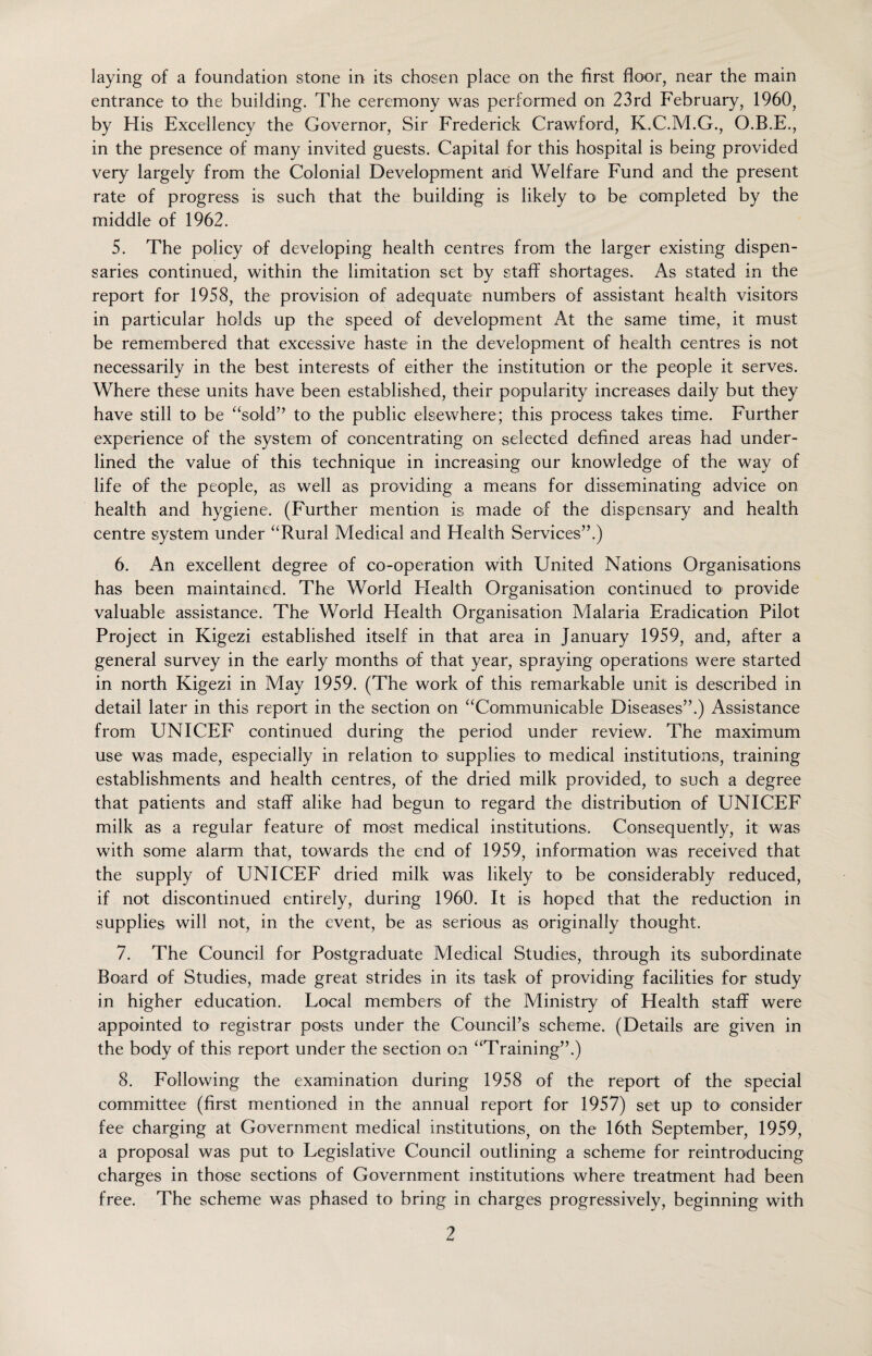 laying of a foundation stone in its chosen place on the first floor, near the main entrance to the building. The ceremony was performed on 23rd February, 1960, by His Excellency the Governor, Sir Frederick Crawford, K.C.M.G., O.B.E., in the presence of many invited guests. Capital for this hospital is being provided very largely from the Colonial Development arid Welfare Fund and the present rate of progress is such that the building is likely to be completed by the middle of 1962. 5. The policy of developing health centres from the larger existing dispen¬ saries continued, within the limitation set by staff shortages. As stated in the report for 1958, the provision of adequate numbers of assistant health visitors in particular holds up the speed of development At the same time, it must be remembered that excessive haste in the development of health centres is not necessarily in the best interests of either the institution or the people it serves. Where these units have been established, their popularity increases daily but they have still to be “sold” to the public elsewhere; this process takes time. Further experience of the system of concentrating on selected defined areas had under¬ lined the value of this technique in increasing our knowledge of the way of life of the people, as well as providing a means for disseminating advice on health and hygiene. (Further mention is made of the dispensary and health centre system under “Rural Medical and Health Services”.) 6. An excellent degree of co-operation with United Nations Organisations has been maintained. The World Flealth Organisation continued to- provide valuable assistance. The World Health Organisation Malaria Eradication Pilot Project in Kigezi established itself in that area in January 1959, and, after a general survey in the early months of that year, spraying operations were started in north Kigezi in May 1959. (The work of this remarkable unit is described in detail later in this report in the section on “Communicable Diseases”.) Assistance from UNICEF continued during the period under review. The maximum use was made, especially in relation to supplies to medical institutions, training establishments and health centres, of the dried milk provided, to such a degree that patients and staff alike had begun to regard the distribution of UNICEF milk as a regular feature of most medical institutions. Consequently, it was with some alarm that, towards the end of 1959, information was received that the supply of UNICEF dried milk was likely to be considerably reduced, if not discontinued entirely, during 1960. It is hoped that the reduction in supplies will not, in the event, be as serious as originally thought. 7. The Council for Postgraduate Medical Studies, through its subordinate Board of Studies, made great strides in its task of providing facilities for study in higher education. Local members of the Ministry of Health staff were appointed to registrar posts under the Council’s scheme. (Details are given in the body of this report under the section on “Training”.) 8. Following the examination during 1958 of the report of the special committee (first mentioned in the annual report for 1957) set up to consider fee charging at Government medical institutions, on the 16th September, 1959, a proposal was put to Legislative Council outlining a scheme for reintroducing charges in those sections of Government institutions where treatment had been free. The scheme was phased to bring in charges progressively, beginning with