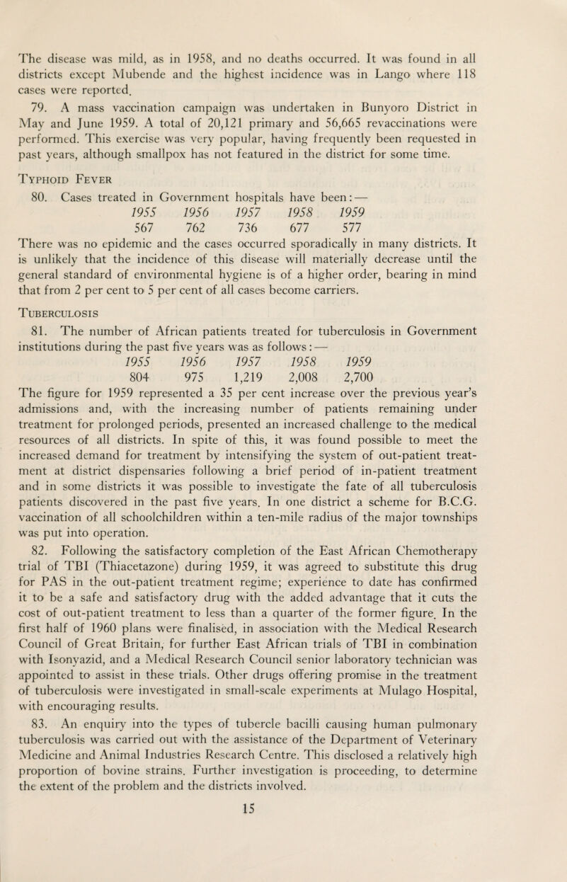 The disease was mild, as in 1958, and no deaths occurred. It was found in all districts except Mubende and the highest incidence was in Lango where 118 cases were reported. 79. A mass vaccination campaign was undertaken in Bunyoro District in May and June 1959. A total of 20,121 primary and 56,665 revaccinations were performed. This exercise was very popular, having frequently been requested in past years, although smallpox has not featured in the district for some time. Typhoid Fever 80. Cases treated in Government hospitals have been: — 1955 1956 1957 1958 1959 567 762 736 677 577 There was no epidemic and the cases occurred sporadically in many districts. It is unlikely that the incidence of this disease will materially decrease until the general standard of environmental hygiene is of a higher order, bearing in mind that from 2 per cent to 5 per cent of all cases become carriers. Tuberculosis 81. The number of African patients treated for tuberculosis in Government institutions during the past five years was as follows : — 1955 1956 1957 1958 1959 804 975 1,219 2,008 2,700 The figure for 1959 represented a 35 per cent increase over the previous year’s admissions and, with the increasing number of patients remaining under treatment for prolonged periods, presented an increased challenge to the medical resources of all districts. In spite of this, it was found possible to meet the increased demand for treatment by intensifying the system of out-patient treat¬ ment at district dispensaries following a brief period of in-patient treatment and in some districts it was possible to investigate the fate of all tuberculosis patients discovered in the past five years. In one district a scheme for B.C.G. vaccination of all schoolchildren within a ten-mile radius of the major townships was put into operation. 82. Following the satisfactory completion of the East African Chemotherapy trial of TBI (Thiacetazone) during 1959, it was agreed to substitute this drug for PAS in the out-patient treatment regime; experience to date has confirmed it to be a safe and satisfactory drug with the added advantage that it cuts the cost of out-patient treatment to less than a quarter of the former figure. In the first half of 1960 plans were finalised, in association with the Medical Research Council of Great Britain, for further East African trials of TBI in combination with Isonvazid, and a Medical Research Council senior laboratory technician was appointed to assist in these trials. Other drugs offering promise in the treatment of tuberculosis were investigated in small-scale experiments at Mulago< Hospital, with encouraging results. 83. An enquiry into the types of tubercle bacilli causing human pulmonary tuberculosis was carried out with the assistance of the Department of Veterinary Medicine and Animal Industries Research Centre. This disclosed a relatively high proportion of bovine strains. Further investigation is proceeding, to determine the extent of the problem and the districts involved.