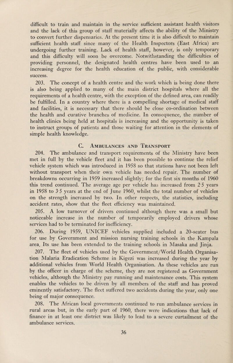 difficult to train and maintain in the service sufficient assistant health visitors and the lack of this group of staff materially affects the ability of the Ministry to convert further dispensaries. At the present time it is also1 difficult to maintain sufficient health staff since many of the Health Inspectors (East Africa) are undergoing further training. Lack of health staff, however, is only temporary and this difficulty will soon be overcome. Notwithstanding the difficulties of providing personnel, the designated health centres have been used to an increasing degree for the health education of the public, with considerable success. 203. The concept of a health centre and the work which is being done there is also being applied to' many of the main district hospitals where all the requirements of a health centre, with the exception of the denned area, can readily be fulfilled. In a country where there is a compelling shortage of medical staff and facilities, it is necessary that there should be close co-ordination between the health and curative branches of medicine. In consequence, the number of health clinics being held at hospitals is increasing and the opportunity is taken to instruct groups of patients and those waiting for attention in the elements of simple health knowledge. C. Ambulances and Transport 204. The ambulance and transport requirements of the Ministry have been met in full by the vehicle fleet and it has been possible to' continue the relief vehicle system which was introduced in 1958 so< that stations have not been left without transport when their own vehicle has needed repair. The number of breakdowns occurring in 1959 increased slightly; for the first six months of 1960 this trend continued. The average age per vehicle has increased from 2 5 years in 1958 to' 3 5 years at the end of June 1960, whilst the total number of vehicles on the strength increased by two. In other respects, the statistics, including accident rates, show that the fleet efficiency was maintained. 205. A low turnover of drivers continued although there was a small but noticeable increase in the number of temporarily employed drivers whose sendees had to be terminated for inefficiency. 206. During 1959, UNICEF vehicles supplied included a 20-seater bus for use by Government and mission nursing training schools in the Kampala area. Its use has been extended to the training schools in Masaka and Jinja. 207. The fleet of vehicles used by the Government/World Health Organisa¬ tion Malaria Eradication Scheme in Kigezi was increased during the year by additional vehicles from World Health Organisation. As these vehicles are run by the officer in charge of the scheme, they are not registered as Government vehicles, although the Ministry pay running and maintenance costs. This system enables the vehicles to be driven by all members of the staff and has proved eminently satisfactory. The fleet suffered two accidents during the year, only one being of major consequence. 208. The African local governments continued to run ambulance services in rural areas but, in the early part of I960, there were indications that lack of finance in at least one district was likely to lead to a severe curtailment of the ambulance services.