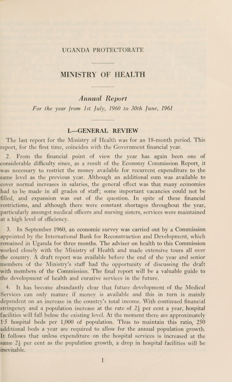 UGANDA PROTECTORATE MINISTRY OF HEALTH Annual Report For the year from 1st July, 1960 to 30th June, 1961 I.—GENERAL REVIEW The last report for the Ministry of Health was for an 18-month period. This report, for the first time, coincides with the Government financial year. 2. From the financial point of view the year has again been one of considerable difficulty since, as a result of the Economy Commission Report, it was necessary to restrict the money available for recurrent expenditure to the same level as the previous year. Although an additional sum was available to cover normal increases in salaries, the general effect was that many economies had to be made in all grades of staff; some important vacancies could not be filled, and expansion was out of the question. In spite of these financial restrictions, and although there were constant shortages throughout the year, particularly amongst medical officers and nursing sisters, services were maintained at a high level of efficiency. 3. In September 1960, an economic survey was carried out by a Commission appointed by the International Bank for Reconstruction and Development, which remained in Uganda for three months. The adviser on health to' this Commission worked closely with the Ministry of Health and made extensive tours all over the country. A draft report was available before the end of the year and senior members of the Ministry’s staff had the opportunity of discussing the draft with members of the Commission. The final report will be a valuable guide to the development of health and curative services in the future. 4. It has become abundantly clear that future development of the Medical Services can only mature if money is available and this in turn is mainly dependent on an increase in the country’s total income. With continued financial stringency and a population increase at the rate of 2\ per cent a year, hospital facilities will fall below the existing level. At the moment there are approximately 15 hospital beds per 1,000 of population. Thus to maintain this ratio, 250 additional beds a year are required to allow for the annual population growth. It follows that unless expenditure on the hospital services is increased at the same 2\ per cent as the population growth, a drop in hospital facilities will be inevitable.