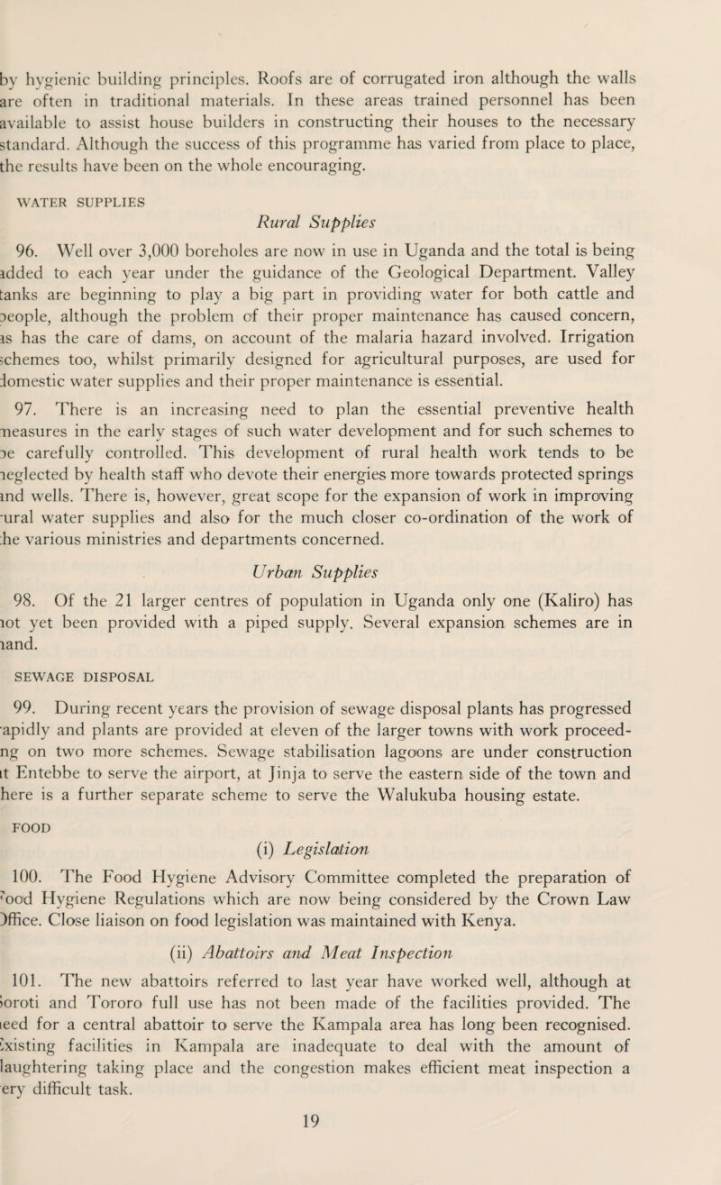 by hygienic building principles. Roofs are of corrugated iron although the walls are often in traditional materials. In these areas trained personnel has been available to assist house builders in constructing their houses to the necessary standard. Although the success of this programme has varied from place to place, the results have been on the whole encouraging. WATER SUPPLIES Rural Supplies 96. Well over 3,000 boreholes are now in use in Uganda and the total is being added to each year under the guidance of the Geological Department. Valley tanks are beginning to play a big part in providing water for both cattle and people, although the problem of their proper maintenance has caused concern, as has the care of dams, on account of the malaria hazard involved. Irrigation schemes too, whilst primarily designed for agricultural purposes, are used for domestic water supplies and their proper maintenance is essential. 97. There is an increasing need to plan the essential preventive health neasures in the early stages of such water development and for such schemes to De carefully controlled. This development of rural health work tends to be leglected by health staff who devote their energies more towards protected springs md wells. There is, however, great scope for the expansion of work in improving 'ural water supplies and also for the much closer co-ordination of the work of die various ministries and departments concerned. Urban Supplies 98. Of the 21 larger centres of population in Uganda only one (Kaliro) has lot yet been provided with a piped supply. Several expansion schemes are in land. SEWAGE DISPOSAL 99. During recent years the provision of sewage disposal plants has progressed apidly and plants are provided at eleven of the larger towns with work proceed- ng on two more schemes. Sewage stabilisation lagoons are under construction it Entebbe to serve the airport, at Jinja to serve the eastern side of the town and here is a further separate scheme to serve the Walukuba housing estate. FOOD (i) Legislation 100. The Food Hygiene Advisory Committee completed the preparation of tood Hygiene Regulations which are now being considered by the Crown Law Office. Close liaison on food legislation was maintained with Kenya. (ii) Abattoirs and Meat Inspection 101. The new abattoirs referred to last year have worked well, although at ioroti and Tororo full use has not been made of the facilities provided. The teed for a central abattoir to serve the Kampala area has long been recognised. Existing facilities in Kampala are inadequate to deal with the amount of laughtering taking place and the congestion makes efficient meat inspection a ery difficult task.