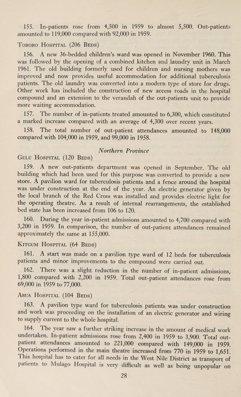 155. In-patients rose from 4,500 in 1959 to almost 5,500. Out-patients amounted to 119,000 compared with 92,000 in 1959. Tororo Hospital (206 Beds) 156. A new 36-bedded children’s ward was opened in November 1960. This was followed by the opening of a combined kitchen and laundry unit in March 1961. The old building formerly used for children and nursing mothers was improved and now provides useful accommodation for additional tuberculosis patients. The old laundry was converted into a modern type of store for drugs. Other work has included the construction of new access roads in the hospital compound and an extension to the verandah of the out-patients unit to provide more waiting accommodation. 157. The number of in-patients treated amounted to 6,300, which constituted a marked increase compared with an average of 4,300 over recent years. 158. The total number of out-patient attendances amounted to 148,000 compared with 104,000 in 1959, and 99,000 in 1958. Northern Province Gulu Hospital (120 Beds) 159. A new out-patients department was opened in September. The old building which had been used for this purpose was converted to provide a new store. A pavilion ward for tuberculosis patients and a fence around the hospital was under construction at the end of the year. An electric generator given by the local branch of the Red Cross was installed and provides electric light for the operating theatre. As a result of internal rearrangements, the established bed state has been increased from 106 to 120. 160. During the year in-patient admissions amounted to 4,700 compared with 3,200 in 1959. In comparison, the number of out-patient attendances remained approximately the same at 155,000. Kitgum Hospital (64 Beds) 161. A start was made on a pavilion type ward of 12 beds for tuberculosis patients and minor improvements to the compound were carried out. 162. There was a slight reduction in the number of in-patient admissions, 1,800 compared with 2,200 in 1959. Total out-patient attendances rose from 69,000 in 1959 to 77,000. Arua Hospital (104 Beds) 163. A pavilion type ward for tuberculosis patients was under construction and work was proceeding on the installation of an electric generator and wiring to supply current to the whole hospital. 164. The year saw a further striking increase in the amount of medical work undertaken. In-patient admissions rose from 2,400 in 1959 to 3,900. Total out- patient attendances amounted to 221,000 compared with 149,000 in 1959. Operations performed in the main theatre increased from 770 in 1959 to 1,651. This hospital has to cater for all needs in the West Nile District as transport of patients to Mulago Hospital is very difficult as well as being unpopular on