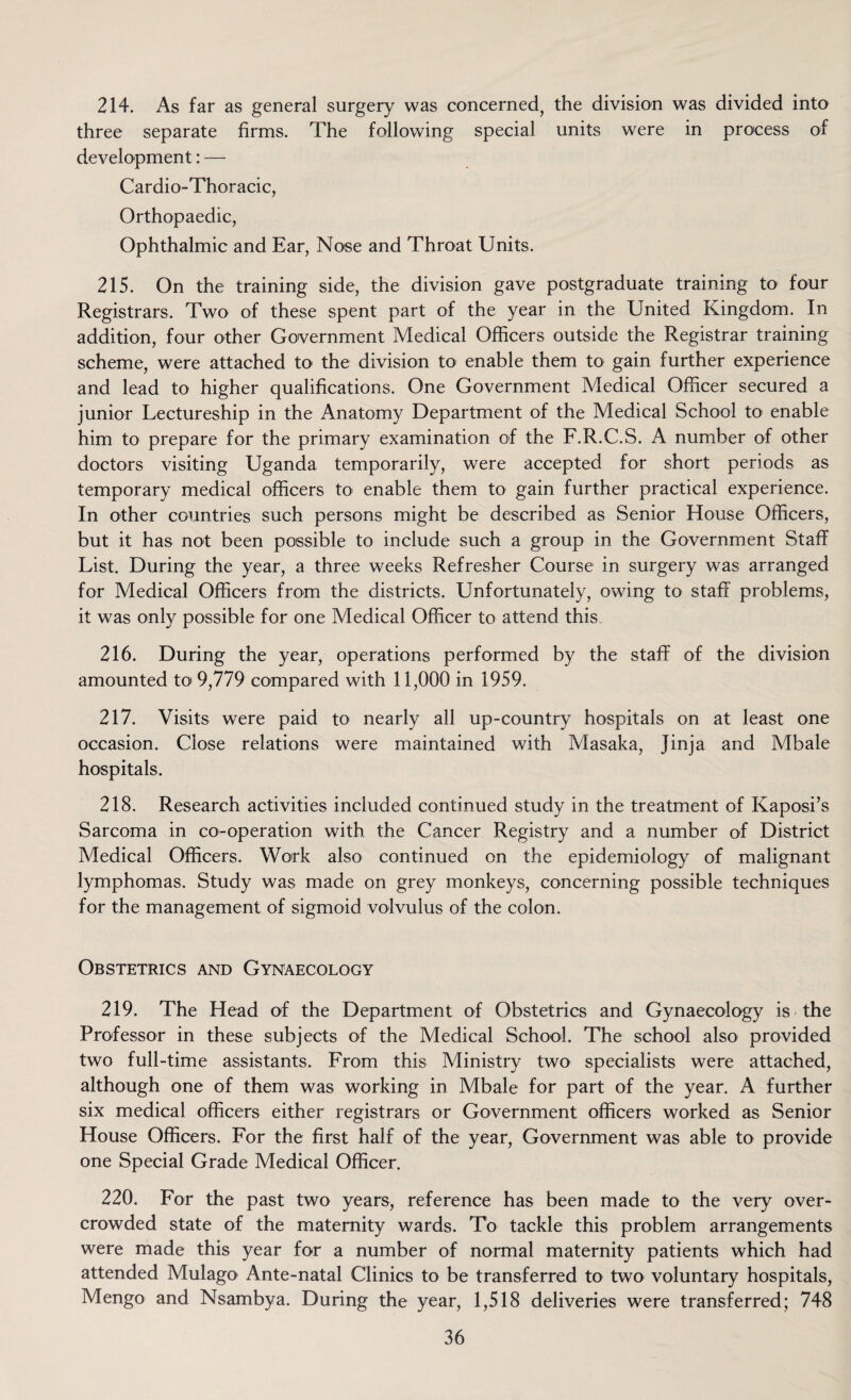 214. As far as general surgery was concerned^ the division was divided into three separate firms. The following special units were in process of development: — Cardio-Thoracic, Orthopaedic, Ophthalmic and Ear, Nose and Throat Units. 215. On the training side, the division gave postgraduate training to four Registrars. Two of these spent part of the year in the United Kingdom. In addition, four other Government Medical Officers outside the Registrar training scheme, were attached to the division to enable them to gain further experience and lead to higher qualifications. One Government Medical Officer secured a junior Lectureship in the Anatomy Department of the Medical School to enable him to prepare for the primary examination of the F.R.C.S. A number of other doctors visiting Uganda temporarily, were accepted for short periods as temporary medical officers to enable them to gain further practical experience. In other countries such persons might be described as Senior House Officers, but it has not been possible to include such a group in the Government Staff List. During the year, a three weeks Refresher Course in surgery was arranged for Medical Officers from the districts. Unfortunately, owing to staff problems, it was only possible for one Medical Officer to attend this 216. During the year, operations performed by the staff of the division amounted to 9,779 compared with 11,000 in 1959. 217. Visits were paid to nearly all up-country hospitals on at least one occasion. Close relations were maintained with Masaka, Jinja and Mbale hospitals. 218. Research activities included continued study in the treatment of Kaposi’s Sarcoma in co-operation with the Cancer Registry and a number of District Medical Officers. Work also continued on the epidemiology of malignant lymphomas. Study was made on grey monkeys, concerning possible techniques for the management of sigmoid volvulus of the colon. Obstetrics and Gynaecology 219. The Head of the Department of Obstetrics and Gynaecology is the Professor in these subjects of the Medical School. The school also provided two full-time assistants. From this Ministry two specialists were attached, although one of them was working in Mbale for part of the year. A further six medical officers either registrars or Government officers worked as Senior House Officers. For the first half of the year, Government was able to provide one Special Grade Medical Officer. 220. For the past two years, reference has been made to the very over¬ crowded state of the maternity wards. To tackle this problem arrangements were made this year for a number of normal maternity patients which had attended Mulago Ante-natal Clinics to be transferred to two voluntary hospitals, Mengo and Nsambya. During the year, 1,518 deliveries were transferred; 748