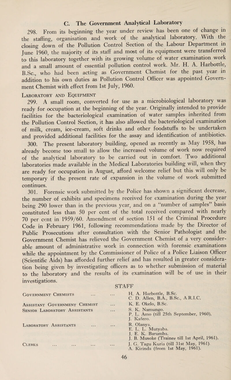 C. The Government Analytical Laboratory 298. From its beginning the year under review has been one of change in the staffing, organisation and work of the analytical laboratory. With the closing down of the Pollution Control Section of the Labour Department in June 1960, the majority of its staff and most of its equipment were transferred to this laboratory together with its growing volume of water examination work and a small amount of essential pollution control work. Mr. H. A. Harbottle, B.Sc., who had been acting as Government Chemist for the past year in addition to his own duties as Pollution Control Officer was appointed Govern¬ ment Chemist with effect from 1st July, 1960. Laboratory and Equipment 299. A small room, converted for use as a microbiological laboratory was ready for occupation at the beginning of the year. Originally intended to provide facilities for the bacteriological examination of water samples inherited from the Pollution Control Section, it has also allowed the bacteriological examination of milk, cream, ice-cream, soft drinks and other foodstuffs to be undertaken and provided additional facilities for the assay and identification of antibiotics. 300. The present laboratory building, opened as recently as May 1958, has already become too> small to allow the increased volume of work now required of the analytical laboratory to be carried out in comfort. Two additional laboratories made available in the Medical Laboratories building will, when they are ready for occupation in August, afford welcome relief but this will only be temporary if the present rate of expansion in the volume of work submitted continues. 301. Forensic work submitted by the Police has shown a significant decrease, the number of exhibits and specimens received for examination during the year being 290 lower than in the previous year, and on a ‘‘number of samples” basis constituted less than 50 per cent of the total received compared with nearly 70 per cent in 1959/60. Amendment of section 151 of the Criminal Procedure Code in February 1961, following recommendations made by the Director of Public Prosecutions after consultation with the Senior Pathologist and the Government Chemist has relieved the Government Chemist of a very consider¬ able amount of administrative work in connection with forensic examinations while the appointment by the Commissioner of Police of a Police Liaison Officer (Scientific Aids) has afforded further relief and has resulted in greater considera¬ tion being given by investigating officers as to whether submission of material to the laboratory and the results of its examination will be of use in their investigations. STAFF Government Chemists Assistant Government Chemist Senior Laboratory Assistants Laboratory Assistants Clerks H. A. Harbottle, B.Sc. C. D. Allen, B.A., B.Sc., A.R.I.C. K. E. Okelo, B.Sc. S. K. Namungo. P. L. Amo (till 25th September, 1960). J. Kafero. R. Olanya. E. L. L. Mutyaba. J. E. K. Barumba. J. B. Musoke (Trainee till 1st April, 1961). J. G. Tagu Kuria (till 31st May, 1961). A. Kirinda (from 1st May, 1961).