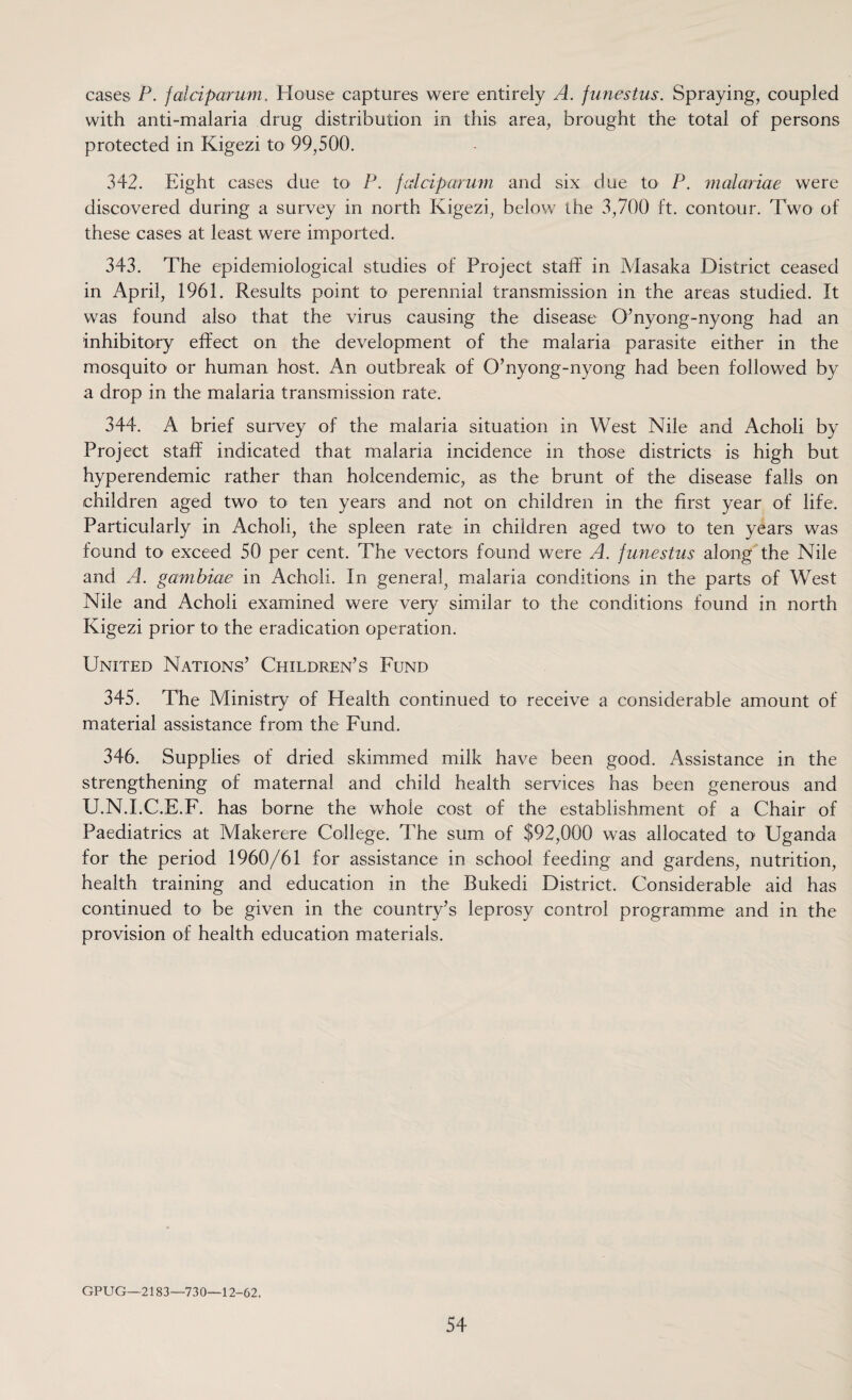 cases P. falciparum. House captures were entirely A. funestus. Spraying, coupled with anti-malaria drug distribution in this area, brought the total of persons protected in Kigezi to 99,500. 342. Eight cases due to P. falciparum and six due to P. malariae were discovered during a survey in north Kigezi, below the 3,700 ft. contour. Two of these cases at least were imported. 343. The epidemiological studies of Project staff in Masaka District ceased in April, 1961. Results point to perennial transmission in the areas studied. It was found also that the virus causing the disease O’nyong-nyong had an inhibitory effect on the development of the malaria parasite either in the mosquito or human host. An outbreak of O’nyong-nyong had been followed by a drop in the malaria transmission rate. 344. A brief survey of the malaria situation in West Nile and Acholi by Project staff indicated that malaria incidence in those districts is high but hyperendemic rather than holcendemic, as the brunt of the disease falls on children aged two to ten years and not on children in the first year of life. Particularly in Acholi, the spleen rate in children aged two to ten years was found to exceed 50 per cent. The vectors found were A. funestus along the Nile and A. gambiae in Acholi. In general, malaria conditions in the parts of West Nile and Acholi examined were very similar to the conditions found in north Kigezi prior to the eradication operation. United Nations’ Children’s Fund 345. The Ministry of Health continued to receive a considerable amount of material assistance from the Fund. 346. Supplies of dried skimmed milk have been good. Assistance in the strengthening of maternal and child health services has been generous and U.N.I.C.E.F. has borne the whole cost of the establishment of a Chair of Paediatrics at Makerere College. The sum of $92,000 was allocated to Uganda for the period 1960/61 for assistance in school feeding and gardens, nutrition, health training and education in the Bukedi District. Considerable aid has continued to be given in the country’s leprosy control programme and in the provision of health education materials. GPUG—2183—730—12-62.