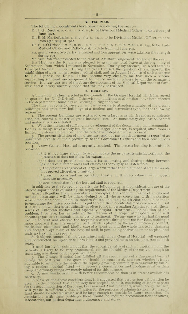 2. The Stafl'. The following appointments have been made during the year :— Dr. J. G. Reed, m. r. c. s., l. r. c. p., to be Divisional Medical Officer, to date from 3rd June 1922. Dr. E. M. Marjoribanks, l. r. c. p. & s. (Edin.), to be Divisional Medical Officer, to date from 29th August 1922. Dr. E. J. O’Driscoll, m. b., b. ch., b. d. o., n. u. i., d. p. h., p. t. m. & h. Eng„ to be Lady Medical Officer and Pathologist, to date from 3rd June 1922. Six new dressers, two partially trained and four apprentices, were taken on the strength during 1923. Mr. Sim Poh was promoted to the rank of Assistant Surgeon at the end of the year. His Highness the Rajah was pleased to grant me local leave, at the beginning of September, from which I returned in November. During my absence, Dr. Reed acted as Principal Medical Officer. During the year 1 raised the question of a scheme for the establishing of a permanent senior medical staff, and in August I submitted such a scheme to His Highness the Rajah. It has become very clear to me that such a scheme —providing sufficient encouragement to induce medical officers to join the permanent service.—is a sine qua non of the future development of the Medical Department of Sara¬ wak, and it is very sincerely hoped that this may be realized. 3. EStiiEdmgM. A bungalow has been erected in.the grounds of the Grange Hospital which has served as quarters for Dr. O’Driscoll. Otherwise no additions or alterations have been effected in the departmental buildings in Kuching during the year. The time has come, however, when it is necessary to abandon a number of the present buildings and erect new buildings of a modern and convenient type, for the following reasons:— 1. The present buildings are scattered over a large area which renders completely adequate control a matter of great inconvenience. An unnecessary duplication of staff and material is also entailed. 2. With the increase of staff and the development of the department, the accommoda¬ tion is in many ways wholly insufficient. A larger laboratory is required, office room is limited, the stores arc cramped, and the out-patient department is too small. 3. The present situation of the dispensary and out-patient department is regarded as unsuitable because of their proximity to the Government Offices and their conspicuous position. 4. A new General Hospital is urgently required. The present building is unsuitable because - (a) it is not large enough to accommodate the in-patients satisfactorily and the present site does not allow for expansion. (b) it does not provide the means for separating and distinguishing between patients of different races and classes as thoroughly as is desirable. (c) the present arrangement of large wards rather than a number of smaller wards has proved altogether unsuitable. (d) dressing rooms and an operating theatre built in accordance with modern ideas are necessary. (e) accommodation for the hospital staff is required. In addition to the foregoing details, the following general considerations are of the utmost importance in estimating the requirements of the Medical Department. Apart altogether from humanitarian principles, the economic value of an efficient medical department will be acknowledged by all who are conversant with the position which medicine should hold in modern States, and the greatest efforts should be made to encourage the native population to put their faith in occidental medicine science. But it is well known that great difficulty is often found in persuading Asiatics to avail them¬ selves of European medical and especially hospital treatment. The solution of this problem, I believe, lies entirely in the creation of a proper atmosphere which will encourage patients to submit themselves to treatment. To any one who has had the good fortune to visit and observe the hospitals scattered throughout the Far East, nothing is more apparent than the essential part which is played by the air of efficiency, comfort, meticulous cleanliness and kindly care of a hospital, and the whole hearted enthusiasm and energetic, optimism of the hospital staff, in persuading natives to enter hospital and undergo treatment as required. Such objects cannot, I think, be attained until a new General Hospital well equipped and constructed on up-to-date lines is built and provided with an adequate staff of both sexes. It need hardly be pointed out that the educative value of such a hospital among the patients is likely to be very pronounced, for the educability of the native, though an uncertain, is without doubt a positive factor. 5. The Grange Hospital has fulfilled all the requirements of a European Hospital during the past year. The question should be considered, however, whether it is not advisable to anticipate the needs of the rapidly growing community in Sarawak by build¬ ing a modern hospital fitted with necessary conveniences and appliances rather than using an ordinary bungalow merely adopted for this purpose. 6. A new lunatic asylum with better accommodation than is at present available is necessary. In view of the above considerations, it is suggested that very serious deliberation be given to the proposal that an entirely new hospital be built, consisting of separate parts for the accommodation of European, Eurasian and Asiatic patients, which though distinct, will yet be in sufficiently close affiliation for the purposes of administration. An area of land should be selected which will be large enough to provide for future expansion. In association with these buildings there would be required accommodation for offices, laboratories, out-patient department, dispensary and stores.