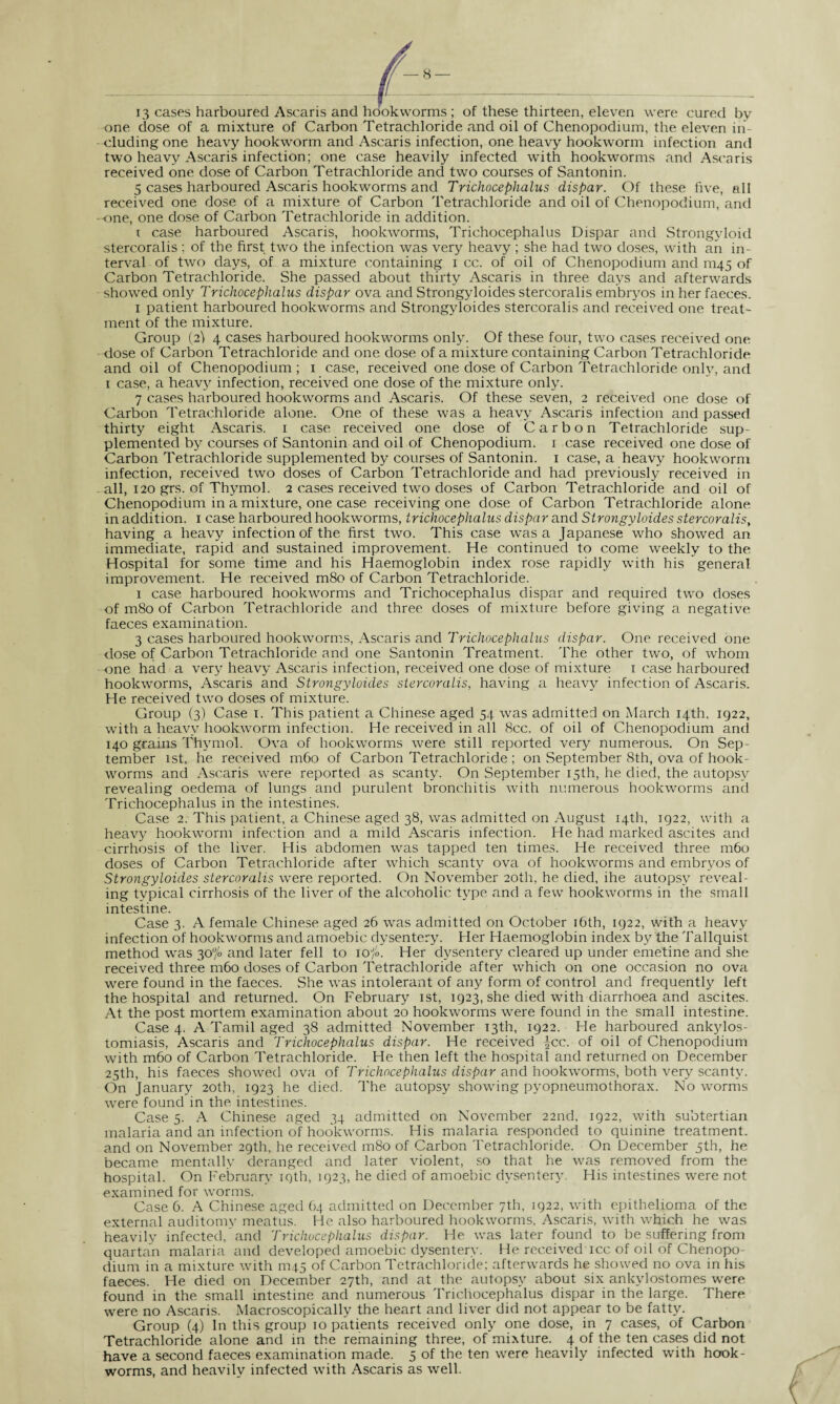 13 cases harboured Ascaris and hookworms ; of these thirteen, eleven were cured by one dose of a mixture of Carbon Tetrachloride and oil of Chenopodium, the eleven in¬ cluding one heavy hookworm and Ascaris infection, one heavy hookworm infection and two heavy Ascaris infection; one case heavily infected with hookworms and Ascaris received one dose of Carbon Tetrachloride and two courses of Santonin. 5 cases harboured Ascaris hookworms and Trichocephalus dispar. Of these five, all received one dose of a mixture of Carbon Tetrachloride and oil of Chenopodium, and one, one dose of Carbon Tetrachloride in addition. i case harboured Ascaris, hookworms, Trichocephalus Dispar and Strongyloid stercoralis ; of the first two the infection was very heavy ; she had two doses, with an in¬ terval of two days, of a mixture containing i cc. of oil of Chenopodium and 11145 of Carbon Tetrachloride. She passed about thirty Ascaris in three days and afterwards showed only Trichocephalus dispar ova and Strongyloides stercoralis embryos in her faeces. 1 patient harboured hookworms and Strongyloides stercoralis and received one treat¬ ment of the mixture. Group (2^ 4 cases harboured hookworms only. Of these four, two cases received one dose of Carbon Tetrachloride and one dose of a mixture containing Carbon Tetrachloride and oil of Chenopodium ; 1 case, received one dose of Carbon Tetrachloride only, and 1 case, a heavy infection, received one dose of the mixture only. 7 cases harboured hookworms and Ascaris. Of these seven, 2 received one dose of Carbon Tetrachloride alone. One of these was a heavy Ascaris infection and passed thirty eight Ascaris. 1 case received one dose of Carbon Tetrachloride sup¬ plemented by courses of Santonin and oil of Chenopodium. 1 case received one dose of Carbon Tetrachloride supplemented by courses of Santonin. 1 case, a heavy hookworm infection, received two doses of Carbon Tetrachloride and had previously received in all, 120 grs. of Thymol. 2 cases received two doses of Carbon Tetrachloride and oil of Chenopodium in a mixture, one case receiving one dose of Carbon Tetrachloride alone in addition. 1 case harboured hookworms, trichocephalus dispar and Strongyloides stercoralis, having a heavy infection of the first two. This case was a Japanese who showed an immediate, rapid and sustained improvement. He continued to come weekly to the Hospital for some time and his Haemoglobin index rose rapidly with his general improvement. He received m8o of Carbon Tetrachloride. 1 case harboured hookworms and Trichocephalus dispar and required two doses of m8o of Carbon Tetrachloride and three doses of mixture before giving a negative faeces examination. 3 cases harboured hookworms, Ascaris and Trichocephalus dispar. One received one dose of Carbon Tetrachloride and one Santonin Treatment. The other two, of whom one had a very heavy Ascaris infection, received one dose of mixture 1 case harboured hookworms, Ascaris and Strongyloides stercoralis, having a heavy infection of Ascaris. He received two doses of mixture. Group (3) Case 1. This patient a Chinese aged 54 was admitted on March 14th, 1922, with a heavy hookworm infection. He received in all 8cc. of oil of Chenopodium and 140 grains Thymol. Ova of hookworms were still reported very numerous. On Sep¬ tember 1st, he received m6o of Carbon Tetrachloride ; on September 8th, ova of hook¬ worms and Ascaris were reported as scanty. On September 15th, he died, the autopsy revealing oedema of lungs and purulent bronchitis with numerous hookworms and Trichocephalus in the intestines. Case 2. This patient, a Chinese aged 38, was admitted on August 14th, 1922, with a heavy hookworm infection and a mild Ascaris infection. He had marked ascites and cirrhosis of the liver. His abdomen was tapped ten times. He received three m6o doses of Carbon Tetrachloride after which scanty ova of hookworms and embryos of Strongyloides stercoralis were reported. On November 20th, he died, ihe autopsy reveal¬ ing typical cirrhosis of the liver of the alcoholic type and a few hookworms in the small intestine. Case 3. A female Chinese aged 26 wras admitted on October 16th, 1922, with a heavy infection of hookworms and amoebic dysentery. Her Haemoglobin index by the Tallquist method was 30°/o and later fell to 10/». Her dysentery cleared up under emetine and she received three m6o doses of Carbon Tetrachloride after which on one occasion no ova were found in the faeces. She was intolerant of any form of control and frequently left the hospital and returned. On February 1st, 1923, she died with diarrhoea and ascites. At the post mortem examination about 20 hookworms were found in the small intestine. Case 4. A Tamil aged 38 admitted November 13th, 1922. He harboured ankylos¬ tomiasis, Ascaris and Trichocephalus dispar. He received |cc. of oil of Chenopodium with m6o of Carbon Tetrachloride. He then left the hospital and returned on December 25th, his faeces showed ova of Trichocephalus dispar and hookworms, both very scanty. On January 20th, 1923 he died. The autopsy showing pyopneumothorax. No worms were found in the intestines. Case 5. A Chinese aged 34 admitted on November 22nd. 1922, with subtertian malaria and an infection of hookworms. His malaria responded to quinine treatment, and on November 29th, he received m8o of Carbon Tetrachloride. On December 5th, he became mentally deranged and later violent, so that he was removed from the hospital. On February 19th, 1923, he died of amoebic dysentery. His intestines were not examined for worms. Case 6. A Chinese aged 64 admitted on December 7th, 1922, with epithelioma of the external auditomy meatus. He also harboured hookworms, Ascaris, with which he was heavily infected, and Trichocephalus dispar. He was later found to be suffering from quartan malaria and developed amoebic dysentery. He received icc of oil of Chenopo¬ dium in a mixture with 1T145 of Carbon Tetrachloride; afterwards he showed no ova in his faeces. He died on December 27th, and at the autopsy about six ankylostomes were found in the small intestine and numerous Trichocephalus dispar in the large. There were no Ascaris. Macroscopically the heart and liver did not appear to be fatty. Group (4) In this group 10 patients received only one dose, in 7 cases, of Carbon Tetrachloride alone and in the remaining three, of mixture. 4 of the ten cases did not have a second faeces examination made. 5 of the ten were heavily infected with hook¬ worms, and heavily infected with Ascaris as well.