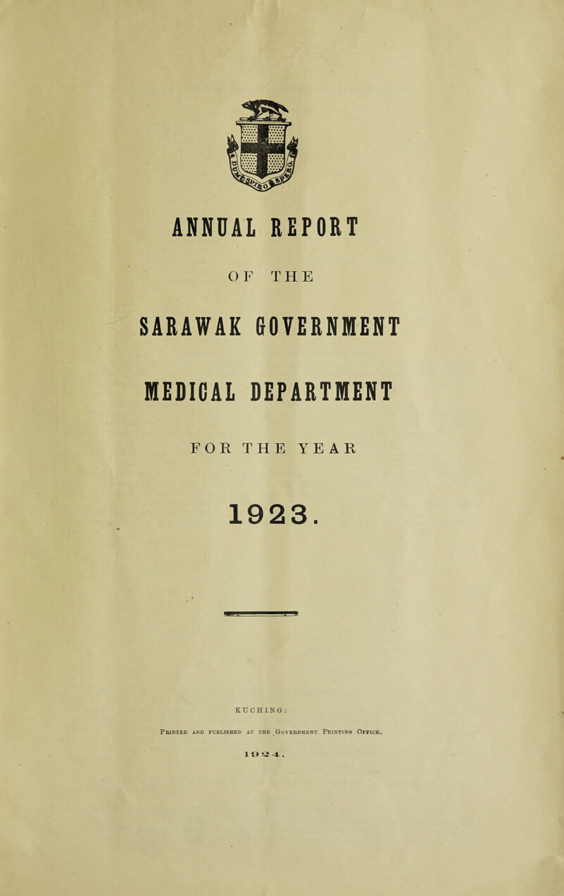 ANNUAL REFORT OF THE SARAWAK GOVERNMENT MEDICAL DEPARTMENT FOR THE YEAR 1923. KUCHING: Printed and published at the Government Printing Office, 19!i4.