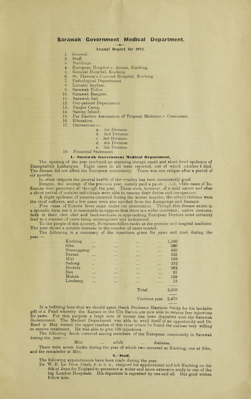 Sarawak Government Medical Department. Annual Report for 1923. 1. General. 2. Staff. 3. Buildings. 4. European Hospital c. Annex, Kuching. 5. General Hospital, Kuching. 6. St. Theresa’s Convent Hospital, Kuching 7. Pathological Department. 8. Lunatic Asylum. 9. Sarawak Police. 10. Sarawak Rangers. 11. Sarawak Jail. 12. Out-patient Department. 13. Pauper Camp. 14. Satnng Island. 15. Far Eastern Association of Tropical Medicine c. Comments. 16. Education. 17. Outstations:— a. 1st Division. b. 2nd Division. c. 3rd Division. d. 4th Division. . e. 5th Division. 18. Financial Statement. 1.—Sarawak Government Medical Department. The opening of the year produced an alarming though small and short lived epidemic of Encephalitis Lethargica. Eight cases in all were reported, out of which number 4 died. The disease did not affect the European community. There was one relapse after a period of six months. In other respects the general health of the country has been consistently good. Dengue, the scourge of the previous year, merely paid a passing visit, while cases of In¬ fluenza were persistent all through the year. These were, however, of a mild nature and after a short period of malaise individuals were able to resume their duties and occupations. A slight epidemic of measles occurred during the winter months; the school children were the chief sufferers, and a few cases were also notified from the Kampongs and Bazaars. Five cases of Enteric fever came under our observation. Though this disease exists in a sporadic form yet it is reasonable to suppose that there is a wider incidence ; native customs, faith in their own obat and backwardness in approaching European Doctors must certainly lead to a number of cases being unrecognised and undetected. To the people of this country, Novarsenobillon ranks as the premier and magical medicine. The year shows a notable increase in the number of cases treated. The following is a summary of the injections given for yaws and midi during the year Kuching Sibu Simanggang Baram Miri Sadong Bintulu Bau Mukah Limbang Total 3,310 380 480 325 169 252 262 91 158 Previous year 2,473 It is befitting here that we should again thank Professor Harrison Smith for his laudable gift of a T und whereby the Kayans in the Ulu Baram are now able to receive free injections for yaws. For this purpose a large sum of money has been deposited with the Sarawak Government. The Medical Department was able to avail itself of an opportunity and Dr. Reed m INlay visited the upper reaches of this river where he found the natives very willing to receive treatment. He was able to give 108 injections. The following death occurred among members of the European community in Sarawak during the year:— Miri ... adult ... diabetes. There were seven births during the year of which two occurred at Kuching, one at Sibu, and the remainder at Miri. 2—Staff. The following appointments have been made during the year. Dr. W. E. Le Gros Clark, F. r. c. s., resigned his appointment and left Kuching on the 6th of June for England to prosecute a wider and more extensive study in one of the big London Hospitals. His departure is regretted by one and all. Our good wishes follow him.