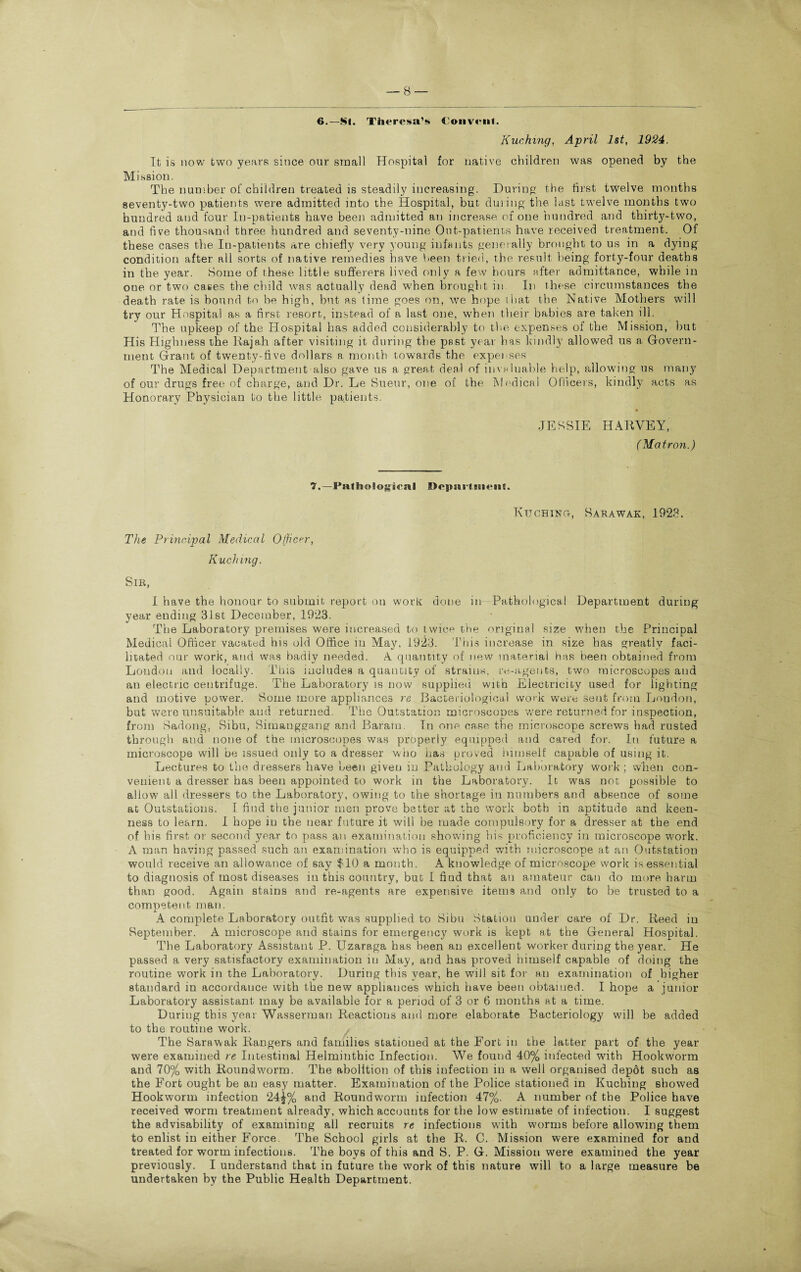 6.—SI. Theresa’s Convent. Kuching, April 1st, 1924. It is now two years since our small Hospital for native children was opened by the Mission. The number of children treated is steadily increasing. During the first twelve months seventy-two patients were admitted into the Hospital, but during the last twelve months two hundred and four In-patients have been admitted an increase of one hundred and thirty-two, and five thousand three hundred and seventy-nine Out-patients have received treatment. Of these cases the In-patients are chiefly very young infants generally brought to us in a dying condition after all sorts of native remedies have been tried, the result being forty-four deaths in the year. Some of these little sufferers lived only a few hours after admittance, while in one or two cases the child was actually dead when brought in In these circumstances the death rate is bound to be high, but as time goes on, we hope that the Native Mothers will try our Hospital as a first resort, instead of a last one, when their babies are taken ill. The upkeep of the Hospital has added considerably to the expenses of the Mission, but His Highness the Rajah after visiting it during the past year has kindly allowed us a Govern¬ ment Grant of twenty-five dollars a month towards the expenses The Medical Department also gave us a great deal of invaluable help, allowing us many of our drugs free of charge, and Dr. Le Sueur, one of the Medical Officers, kindly acts as Honorary Physician to the little patients. JESSIE HARVEY, (Matron.) 7,—Pathological Department. Kuching-, Sarawak, 1923. The Principal Medical Officer, Kuching. Sir, I have the honour to submit report on work done in Pathological Department during year ending 31st December, 1923. The Laboratory premises were increased to twice the original size when the Principal Medical Officer vacated his old Office iu May, 1923. This increase in size has greatly faci¬ litated our work, and was badly needed. A quantity of new material has been obtained from London and locally. This includes a quantity of strains, re-agents, two microscopes and an electric centrifuge. The Laboratory is now supplied with Electricity used for lighting and motive power. Some more appliances re Bacteriological work were sent from London, but were unsuitable and returned. The Outstation microscopes were returned for inspection, from Sadong, Sibu, Simanggang and Baram. Tn one case the microscope screws had rusted through and none of the microscopes was properly equipped and cared for. In future a microscope will be issued only to a dresser who has proved himself capable of using it. Lectures to the dressers have been given iu Pathology and Laboratory work; when con¬ venient a dresser has been appointed to work in the Laboratory. It was not possible to allow all dressers to the Laboratory, owing to the shortage in numbers and absence of some at Outstations. I find the junior men prove better at the work both in aptitude and keen¬ ness to learn. I hope in the near future it will be made compulsory for a dresser at the end of his first or second year to pass an examination showing his proficiency in microscope work. A man having passed such an examination who is equipped with microscope at an Outstation would receive an allowance of say $10 a month. A knowledge of microscope work is essential to diagnosis of most diseases in this country, but I find that an amateur can do more harm than good. Again stains and re-agents are expensive items and only to be trusted to a competent man. A complete Laboratory outfit was supplied to Sibu Station under care of Dr. Reed in September. A microscope and stains for emergency work is kept at the General Hospital. The Laboratory Assistant P. Uzaraga has been an excellent worker during the year. He passed a very satisfactory examination in May, and has proved himself capable of doing the routine w'ork in the Laboratory. During this year, he will sit for an examination of higher standard in accordance with the new appliances which have been obtained. I hope a junior Laboratory assistant may be available for a period of 3 or 6 months at a time. During this year Wasserman Reactions and more elaborate Bacteriology will be added to the routine work. The Sarawak Rangers and families stationed at the Fort in the latter part of the year were examined re Intestinal Helminthic Infection. We found 40% infected with Hookworm and 70% with Roundworm. The abolition of this infection in a well organised depot such as the Fort ought be an easy matter. Examination of the Police stationed in Kuching showed Hookworm infection 24|% and Roundworm infection 47%. A number of the Police have received worm treatment already, which accounts for the low estimate of infection. I suggest the advisability of examining all recruits re infections with worms before allowing them to enlist in either Force. The School girls at the R. C. Mission were examined for and treated for worm infections. The boys of this and S. P. G. Mission were examined the year previously. I understand that in future the work of this nature will to a large measure be undertaken by the Public Health Department. v