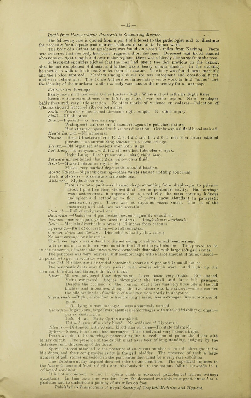 Death from Haemorrhagic Pancreatitis Simulating Murder. The following case is quoted from a point of interest to the pathologist and to illustrate the necessity for adequate post-mortem facilities as an aid to Police work. The body of a Chinaman (gardener) was found on a road 2 miles from Kuching. There was evidence that the body had been dragged a short distance. Deceased had blood stained abrasions on right temple and over malar regions, there was a bloody discharge from the nose. Subsequent enquiries elicited that the man had spent the day previous in ihe bazaar, that he hau complained of illness, and further was a heavy opium smoker. In the evening he started to walk to his house 3 miles from the bazaar. The body was found next morning and the Police informed. Murders among Chinese are not infrequent and occasionally the motive is a slight one. The Police Authorities immediately set to work to find “clues” and the identity of the murderer, while the body was sent to the mortuary for an autopsy. Post-mortem Findings. Fairly nourished man—old Colles fracture Right Wrist and old arthritis Right Knee. Recent antemortem abrasions on left, temple and over malar region. Na>al cartilages badly fractured, very little reaction. No other marks of violence on cadaver—Palpation of Thorax showed fractured ribs on both sides. Scalp.—Previously mentioned abrasions right temple. No other injury. Skull.—Nil abnormal. Dura.—Injected — no haemorrhage. Widespread subarachnoid haemorrhages of a petechial nature. Brain tissue congested with venous dilatation. Cerebro-spinal fluid blood stained. Mouth Larynx.—Nil abnormal. Thorax.—Recent fracture of ribs R. 2, 3, 4 & 5 and L. 5 & 6, 1 inch from cortex external junction—no surrounding reaction—no haemorrhage. Pleura.—Old organised adhesions over both lungs. Left Lung.—Emphysema with few old calcified tubercles at apex. Right Lung—Patch pneumonia (lobar) right base. Pericardium contained about 2 oz. yellow clear fluid. Heart.—Marked dilatation right side. Muscle very marked degeneration and dilatation. Aortic Valves.—Slight thickening—other valves showed nothing abnormal. Aorta dt ArteriesModerate arterio sclerosis. Abdomen.— Slight distension. Extensive retro peritoneal haemorrhage extending from diaphragm to pelvis— about 1 pint free blood stained fluid free in peritoneal cavity. Haemorrhage was most extensive in upper abdomen, a red jelly like mass covering kidneys and spleen and extending to floor of pelvis, most abundant in pancreatic mesenteric region. There was no ruptured viscus vessel. The fat of the mesentery and abdomen was necrotic. Stomach.—Full of undigested rice. Duodenum.—Occlusion of pancreatic duct subsequently described. Jejunum,—contains pale yellow faecal material. Ankylostomso duodenale. Ileum.—Meckels diverticulum present, 17 inches from caecum. Appendix.—Full of concretions—no inflammation. Caecum, Colon and Rectum.—Distended c. hard yellow faeces. No haemorrhage or ulceration. The Liver region was difficult to dissect owing to subperitoneal haemorrhage. A large mass size of lemon was found to the left of the gall bladder. This proved to be in the pancreas, of which the ducts were enormously distended with large soft gall stones. The pancreas 'was very necrosed and'haemorrhagic wuth a large amount of fibrous tissue— Impossible to get an accurate weight. The Gall Bladder, semi distended contained about oz. 2 pus and 14 small stones. The pancreatic ducts were firm'y packed with stones which were found right up the common bile duct and through the liver tissue. Liver.—50 ozs. advanced fatty degeration. Liver tissue very friable. Bile stained. Veins congested. Stones throughout the smali and large bile passages. Despite the occlusion of the common duct there was very little bile in the gall bladder and intestines, though the liver tissue was bile-stained—one presumes the bile production functions of the liver were partly in abeyance. Suprarenals.—Right, embedded in haemorrhagic mass, haemorrhages into substances of gland. Left—lying in haemorrhagic—mass apparently normal. Kidneys.—Right 6 ozs., large Intracapsular haemorrhages with marked friability of organ— partial destruction. Left—4 ozs Fatty Cortex atrophied. Urine drawn off mainly blood. No evidence of Glycosuria. Bladder.—Distended with 20 ozs., blood-stained urine—Prostate enlarged. Spleen.—8 ozs., Perisplenic haemorrhages—Tissue soft and very haemorrhagic. Death was due to haemorrhagic pancreatitis due to occlusion of pancreatic ducts with biliary calculi. The presence of the calculi must have been of long standing, judging by the distension and thickening of the ducts. Special interest attached to the presence of enormous number of calculi throughout the bile ducts, and their comparative rarity in the gall bladder. The presence of such a large number of gall stones embedded in the pancreatic duct must be a very rare condition. The literature at my disposal does not refer to the condition. The superfical injuries to the face and nose and fractured ribs were obviously due to the patient falling forwards in a collapsed condition. It is not uncommon to find in opium smokers advanced pathological lesions without symptoms. In this case one wonders how the deceased was able to support himself as a gardener and to undertake a journey of six miles on foot. Published in Transactions of Royal Society of Tropical Medicine and Hygiene.