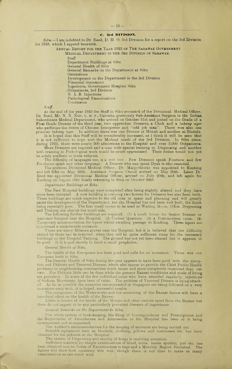 f. 3rd DIVISION. Sibu.—I am indebted to Dr. Reed, D. M. 0. 3rd Division for a report on the 3rd Division for 1923, which I append herewith. Annual Report for the Year 1923 of The Sarawak Government Medical Department in the 3rd Division of Sarawak. Staff Department Buildings at Sibu General Health of Sibu General Remarks on the Department at Sibu Outstations Development on the Department in the 3rd Division Financial Statement Inpatients, Government Hospital Sibu Outpatients, 3rd Division N. A. B. Injections Pathological Examinations Conclusion Staff. At the end of the year 1923 the Staff in Sibu consisted of the Divisional Medical Officer, Dr. Reed, Mr. N. N. Nair, l. m. p., Calcutta, previously Sub-Assistant Surgeon in the Indian Subordinate Medical Department, who arrived on October 31st and joined on the Grade of a First Grade Dresser of the third year, two apprentice Dressers, a Clerk and a tukang ayer who performs the duties of Chinese Interpreter and “odd job man”. There was also one prisoner tukany ayer. In addition there was one Dresser at Mukah and another at Bintulu. It is hoped that this Staff will be considerably increased, as 1 think it will be seen that it is not sufficient to cope with the Medical needs of the 3rd Division. In Sibu alone, during 1923, there were nearly 200 admissions to the Hospital and over 3,000 Outpatients. More Dressers are required and a man with special training in Dispensing and another with training in Pathological work would be much appreciated. Their duties would not yet be solely confined to these subjects. The difficulty of languages too, is a real one. Few Dressers speak Foochow and few Focchows speak any other language. A Dresser who can speak Dyak is also essential. The previous Divisional Medical Office)’, Dr. Marjoribanks was appointed to Kuching and left Sibu on May 26th. Assistant Surgeon Chand arrived on May 30th. Later Dr. Reed was appointed Divisional Medical Officer, arrived on July 20th, and left again for Kuching on August 10th finally returning to Sibu on October 24th. Department Buildings at Sibu. The New Hospital buildings were completed after being slightly altered and they have since been occupied. A new building containing two houses for Dressers has also been built. These buildings are much superior to the old ones in space and planning and will greatly assist the development of the Department, but the Hospital has not been well built, the finish being especially poor. The four small rooms to be used as Waiting Room, Office, Dispensing and Theatre, are also on the small side. The following further buildings are required. (1) A small house for Senior Dresser or Assistant Surgeon near the Hospital. (2) Coolies’ Quarters. (3) A Post-mortem room. (4) Temporary accommodation for lepers whilst awaiting passage to Kuching. These lepers are sometimes a considerable nuisance. There are many Milanau graves near the Hospital, but it is believed that the difficulty caused by these can be removed, when they will be quite sufficient room for the necessary buildings on the Hospital Tanjong. The ground has not yet been cleared but it appears to be good. It is hoped shortly to build a small pengkalan. General Health of Sibu. The health of the Europeans has been good and calls for no comment. There was one European birth in Sibu. The General Health of Sibu during the year appears to have been good with the excep¬ tion and Phthisis and Venereal Disease, which also appear to provide the Chief Public Health problems in neighbouring communities much larger and more completely organised than our own. For Phthisis little can be done while the present Bazaar conditions and mode of living are prevalent. In some of the few individual cases who have attended regularly, injections of Sodium Morrhuate, have been of value. The problem of Venereal Disease is being attack¬ ed. As far as possible the measures recommended in Singapore are being followed on a very miniature scale with, it is hoped, successful results. The completion of the Waterworks and the cementing of the Bazaar drains will have a beneficial effect on the health of the Bazaar. Little is known of the health a(the Malays and other natives apart from the Bazaar but there do not appear to be any particularly prevalent diseases of importance. General Remarks on the Department in Sibu. The whole system of book-keeping, the filing of Correspondence and Prescriptions and the Registration of Attendances and Admissions to the Hospital has been or is being systematised and re-organised. The Auditor’s recommendations for the keeping of accounts are being carried out. Suitable equipment such as blankets, clothing, pillows and mattresses etc. has been obtained for the patients in the Hospital. The system of Dispensing and storing of drugs is receiving attention. Sufficient material for simple examinations of blood, urine, faeces sputum, pus etc. has been obtained and an Index of Examinations is kept and a Monthly Report furnished. The figures will show bow necessary this was, though there is not time to make as many examinations as one could wish