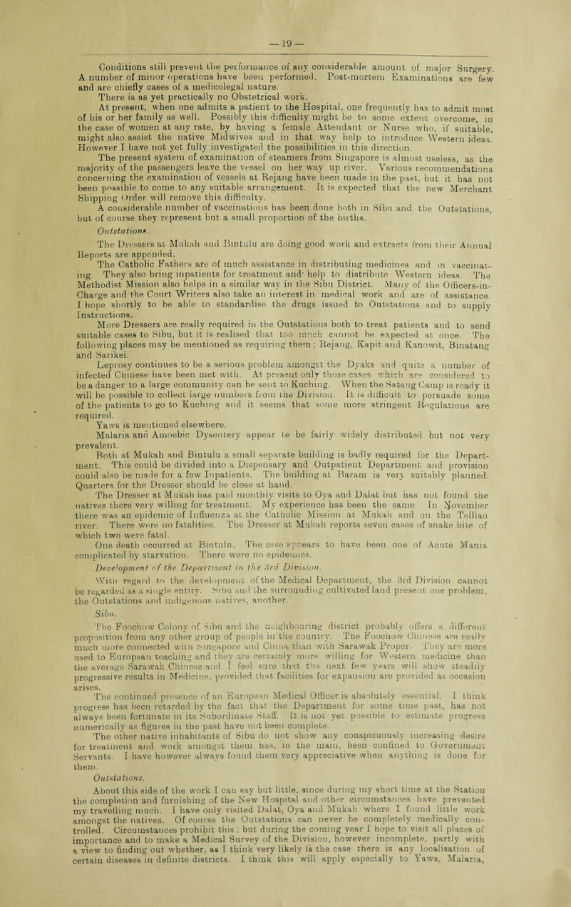 Conditions still prevent tlie performance of any considerable amount of major Surgery. A number of minor operations have been performed. Post-mortem Examinations are few and are chiefly cases of a medicolegal nature. There is as yet practically no Obstetrical work. At present, when one admits a patient to the Hospital, one frequently has to admit most of his or her family as well. Possibly this difficulty might be to some extent overcome, in the case of women at any rate, by having a female Attendant or Nurse who, if suitable, might also assist the native Midwives and in that way help to introduce Western ideas. However I have not yet fully investigated the possibilities in this direction. The present system of examination of steamers from Singapore is almost useless, as the majority of the passengers leave the vessel on her way up river. Various recommendations concerning the examination of vessels at Rejang have been made in the past, but it has not been possible to come to any suitable arrangement. It is expected that the new Merchant Shipping Order will remove this difficulty. A considerable number of vaccinations has been done both in Sibu and the Outstations, but of course they represent but a small proportion of the births. Outstations. The Dressers at Mukah and Bintulu are doing good work and extracts from their Annual Reports are appended. The Catholic Fathers are of much assistance in distributing medicines and in vaccinat¬ ing. They also bring inpatients for treatment and- help to distribute Western ideas. The Methodist Mission also helps in a similar wav in the Sibu District. Many of the Officers-in- Charge and the Court Writers also take an interest in medical work and are of assistance. I hope shortly to be able to standardise the drugs issued to Outstations and to supply Instructions. More Dressers are really required in the Outstations both to treat patients and to send suitable cases to Sibu, but it is realised that too much cannot be expected at once. The following places may be mentioned as requiring them; Rejang, Kapit and Kanowit, Binatang and Sarikei. Leprosy continues to be a serious problem amongst the Dyaks and quite a number of infected Chinese have been met with. At present only those cases which are considered to be a danger to a large community can be sent to Kuching. When the Satang Camp is ready it will be possible to collect large numbers from the Division. It is difficult to persuade some of the patients to go to Kuching and it seems that some more stringent Regulations are required. Yaws is mentioned elsewhere. Malaria and Amoebic Dysentery appear te be fairly widely distributed but not very prevalent. Both at Mukah and Bintulu a small separate building is badly required for the Depart¬ ment. This could be divided into a Dispensary and Outpatient Department and provision could also be made for a few Inpatients. The building at Baratn is very suitably planned. Quarters for the Dresser should be close at hand. The Dresser at Mukah has paid monthly visits to Oya and Dalat but has not found the natives there very willing for treatment. My experience has been the same. In November there was an epidemic of Influenza at the Catholic Mission at Mukah and on the Tellian river. There were no fatalities. The Dresser at Mukah reports seven cases of snake bite of which two were fatal. One death occurred at Bintulu. The case appears to have been one of Acute Mania complicated by starvation. There were no epidemics. Devebpinent of the Department in the 3rd Division. With regard to the development of the Medical Department, the 3rd Division cannot be regarded as a single entity. Sibu and the surrounding cultivated land present one problem, the Outstations and indigenous natives, another. Sibu. The Foochow Colony of Sibu and the neighbouring district probably offers a different proposition from any other group of people in the country. The Foochow Chinese are really much more connected with Singapore and China than with Sarawak Proper. They are more used to European teaching and they are certainly more willing for Western medicine than the average Sarawak Chinese and 1 feel sure that the next few years will show steadily progressive results in Medicine, provided that facilities for expansion are provided as occasion arises. The continued presence of an European Medical Officer is absolutely essential. I think progress has been retarded by the fact that the Department for some time past, has not always been fortunate in its Subordinate Staff. It is not yet possible to estimate progress numerically as figures in the past have not been complete. The other native inhabitants of Sibu do not show any conspicuously increasing desire for treatment and work amongst them has, in the mam, been confined to Government Servants. I have however always found them very appreciative when anything is done for them. Outstations. About this side of the work I can say but little, since during my short time at the Station the completion and furnishing of the New Hospital and other circumstances have prevented my travelling much. I have only visited Dalat, Oya and Mukah where I found little w’ork amongst the natives. Of course the Outstations can never be completely medically con¬ trolled. Circumstances prohibit this ; but during the coming year I hope to visit all places of importance and to make a Medical Survey of the Division, however incomplete, partly with a view to finding out -whether, as I think very likely is the case there is any localisation of