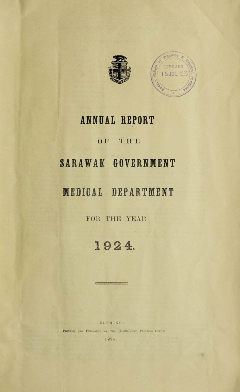 ANNUAL REPORT O F T H E SARAWAK GOVERNMENT MEDICAL DEPARTMENT FOE THE YEAR 19 2 4. K UCHING ; Pbintkd and Published at the Govkbnme.xt Printing Otitck 1 925.