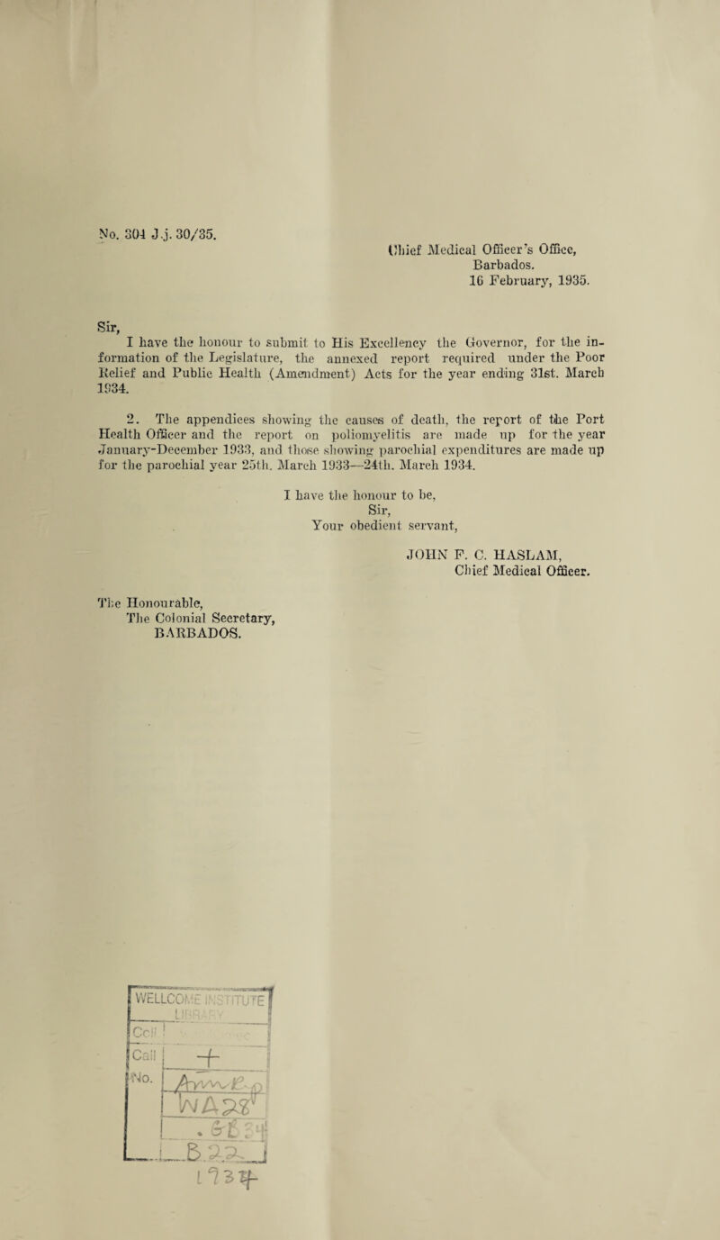 No. 304 J.j. 30/35. Chief Medical Officer’s Office, Barbados. 16 February, 1935. Sir, I have the honour to submit to His Excellency the Governor, for the in¬ formation of the Legislature, the annexed report recpiired under the Poor Relief and Public Health (Amendment) Acts for the year ending 31st. March 1334. 2. The appendices showing the causes of death, the report of the Port Health Officer and the report on poliomyelitis are made up for the year January-December 1933, and those showing parochial expenditures are made up for the parochial year 25th. March 1933—24th. March 1934. I have the honour to be, Sir, Your obedient servant, JOHN F. C. HASLAM, Chief Medical Officer. The Honourable, The Colonial Secretary, BARBADOS. WELLCOfht i'-.'c iTTUTeT Cell Cali - i —f~ Mo. P[-VWV ' :=> $9 ci < • H :L§ j ■w»« *« ilzif-