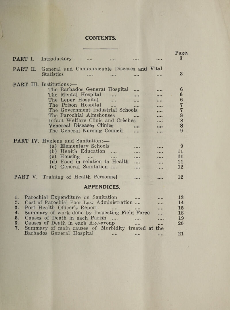 CONTENTS. PART I. Introductory PART II. General and Communicable Diseases and Vital Statistics PART III. Institutions:— The Barbados General Hospital .... The Mental Hospital The Leper Hospital The Prison Hospital The Government Industrial Schools The Parochial Almshouses Infant Welfare Clinic and Creches Venereal Diseases Clinics The General Nursing Council PART IV. Hygiene and Sanitation:— (a) Elementary Schools (b) Health Education .... (c) Housing (d) Food in relation to Health .... (e) General Sanitation .... PART V. Training of Health Personnel APPENDICES. o Lj . 3. 4. 5. 6. 7. Parochial Expenditure on Sanitation Cost of Parochial Poor Law Administration .... Port Health Officer’s Report Summary of work done by Inspecting Field Force Causes of Death in each Parish .... Causes of Death in each Age-group Summary of main causes of Morbidity treated at the Barbados General Hospital