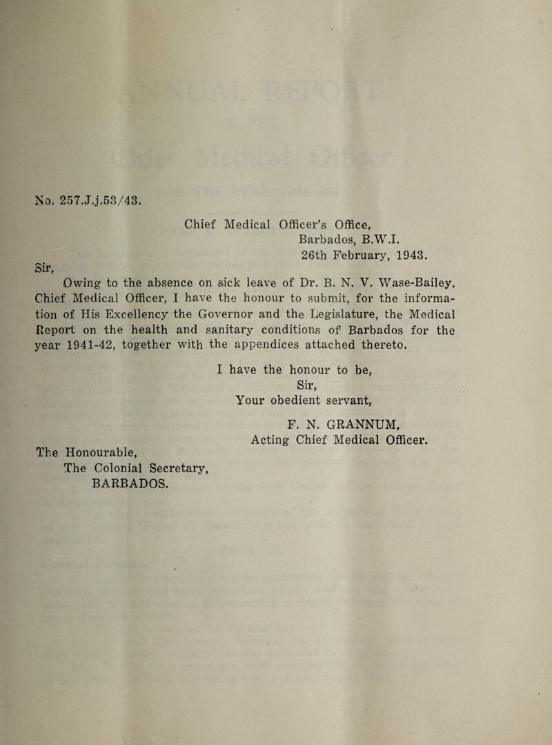 No. 257.J.j.53/43. Chief Medical Officer’s Office, Barbados, B.W.I. 26th February, 1943. r« • 5ir, Owing to the absence on sick leave of Dr. B. N. V. Wase-Bailey, Chief Medical Officer, I have the honour to submit, for the informa¬ tion of His Excellency the Governor and the Legislature, the Medical Report on the health and sanitary conditions of Barbados for the year 1941-42, together with the appendices attached thereto. I have the honour to be, Sir, Your obedient servant, The Honourable, The Colonial Secretary, BARBADOS. F. N. GRANNUM, Acting Chief Medical Officer.