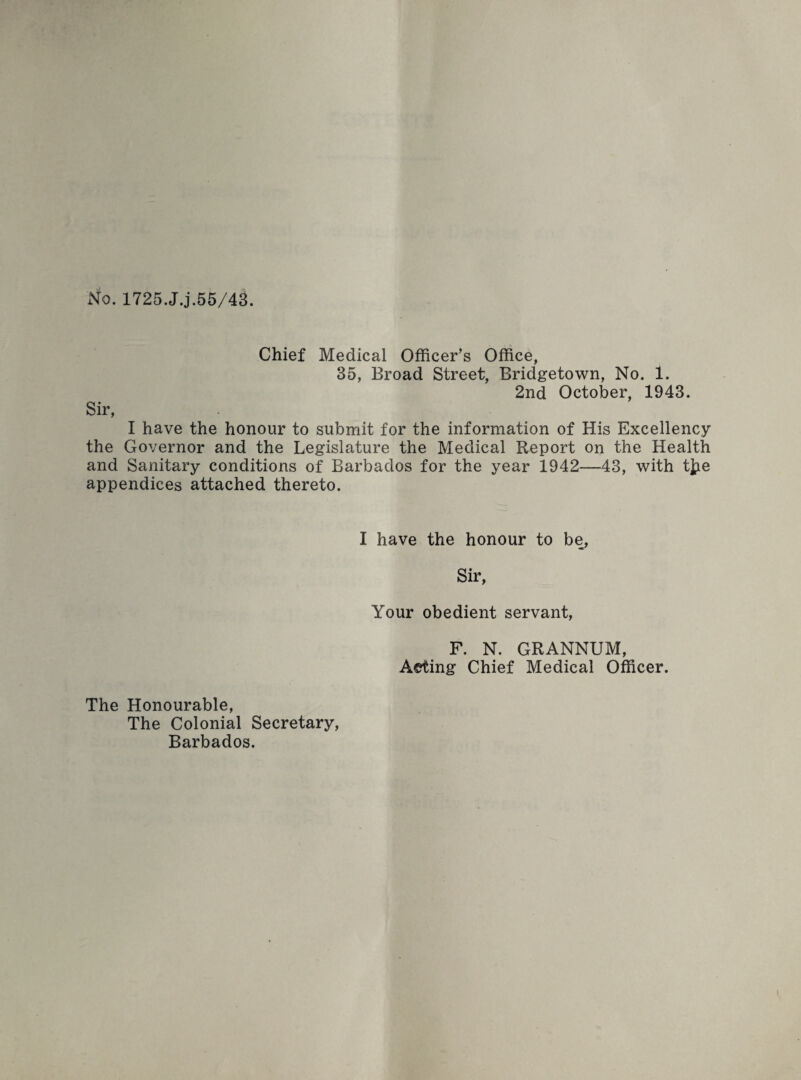 No. 1725.J.j.55/43. Chief Medical Officer’s Office, 35, Broad Street, Bridgetown, No. 1. 2nd October, 1943. Sir, I have the honour to submit for the information of His Excellency the Governor and the Legislature the Medical Report on the Health and Sanitary conditions of Barbados for the year 1942—43, with t]pe appendices attached thereto. I have the honour to be, Sir, Your obedient servant, F. N. GRANNUM, Aeting Chief Medical Officer. The Honourable, The Colonial Secretary, Barbados.