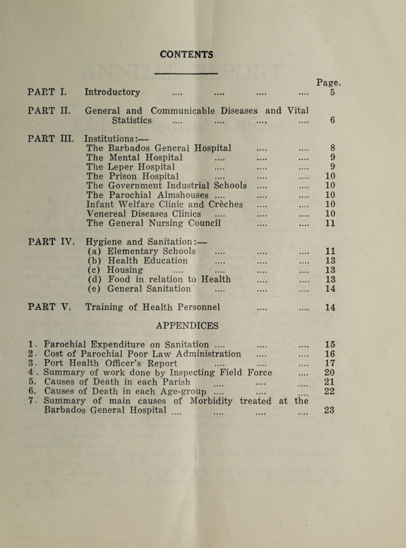 CONTENTS Page. PAFvT I. Introductory .... .... .... .... 5 PART II. General and Communicable Diseases and Vital Statistics .... .... .... .... 6 PART III. Institutions:— The Barbados General Hospital .... .... 8 The Mental Hospital .... .... .... 9 The Leper Hospital .... .... .... 9 The Prison Hospital .... .... .... 10 The Government Industrial Schools .... .... 10 The Parochial Almshouses .... .... .... 10 Infant Welfare Clinic and Creches .... .... 10 Venereal Diseases Clinics .... .... .... 10 The General Nursing Council .... .... 11 PART IV. Hygiene and Sanitation:— (a) Elementary Schools .... .... .... 11 (b) Health Education .... .... .... 13 (c) Housing .... .... .... .... 13 (d) Food in relation to Health .... .... 13 (e) General Sanitation .... .... .... 14 PART V. Training of Health Personnel .... .... 14 / APPENDICES 1. Parochial Expenditure on Sanitation .... 2. Cost of Parochial Poor Law Administration 3. Port Health Officer’s Report 4 . Summary of work done by Inspecting Field Force 5. Causes of Death in each Parish •••• •••• 6. Causes of Death in each Age-group .... 7. Summary of main causes of Morbidity treated at the Barbados General Hospital * •••• •••• • I I • • O • * 15 16 17 20 21 22 23