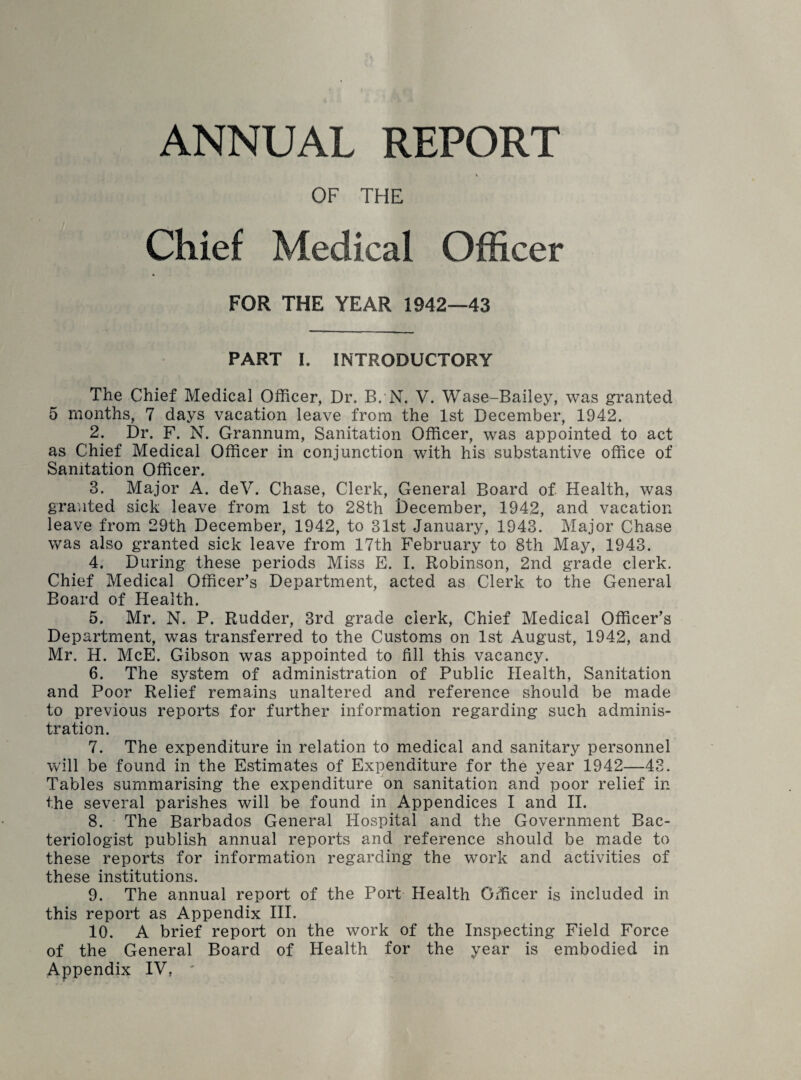 ANNUAL REPORT OF THE Chief Medical Officer FOR THE YEAR 1942—43 PART I. INTRODUCTORY The Chief Medical Officer, Dr. B. N. V. Wase-Bailey, was granted 5 months, 7 days vacation leave from the 1st December, 1942. 2. Dr. F. N. Grannum, Sanitation Officer, was appointed to act as Chief Medical Officer in conjunction with his substantive office of Sanitation Officer. 3. Major A. deV. Chase, Clerk, General Board of Health, was granted sick leave from 1st to 28th December, 1942, and vacation leave from 29th December, 1942, to 31st January, 1943. Major Chase was also granted sick leave from 17th February to 8th May, 1943. 4. During these periods Miss E. I. Robinson, 2nd grade clerk. Chief Medical Officer’s Department, acted as Clerk to the General Board of Health. 5. Mr. N. P. Rudder, 3rd grade clerk, Chief Medical Officer’s Department, was transferred to the Customs on 1st August, 1942, and Mr. H. McE. Gibson was appointed to fill this vacancy. 6. The system of administration of Public Health, Sanitation and Poor Relief remains unaltered and reference should be made to previous reports for further information regarding such adminis¬ tration. 7. The expenditure in relation to medical and sanitary personnel will be found in the Estimates of Expenditure for the year 1942—43. Tables summarising the expenditure on sanitation and poor relief in the several parishes will be found in Appendices I and II. 8. The Barbados General Hospital and the Government Bac¬ teriologist publish annual reports and reference should be made to these reports for information regarding the work and activities of these institutions. 9. The annual report of the Port Health Officer is included in this report as Appendix III. 10. A brief report on the work of the Inspecting Field Force of the General Board of Health for the year is embodied in Appendix IV, '