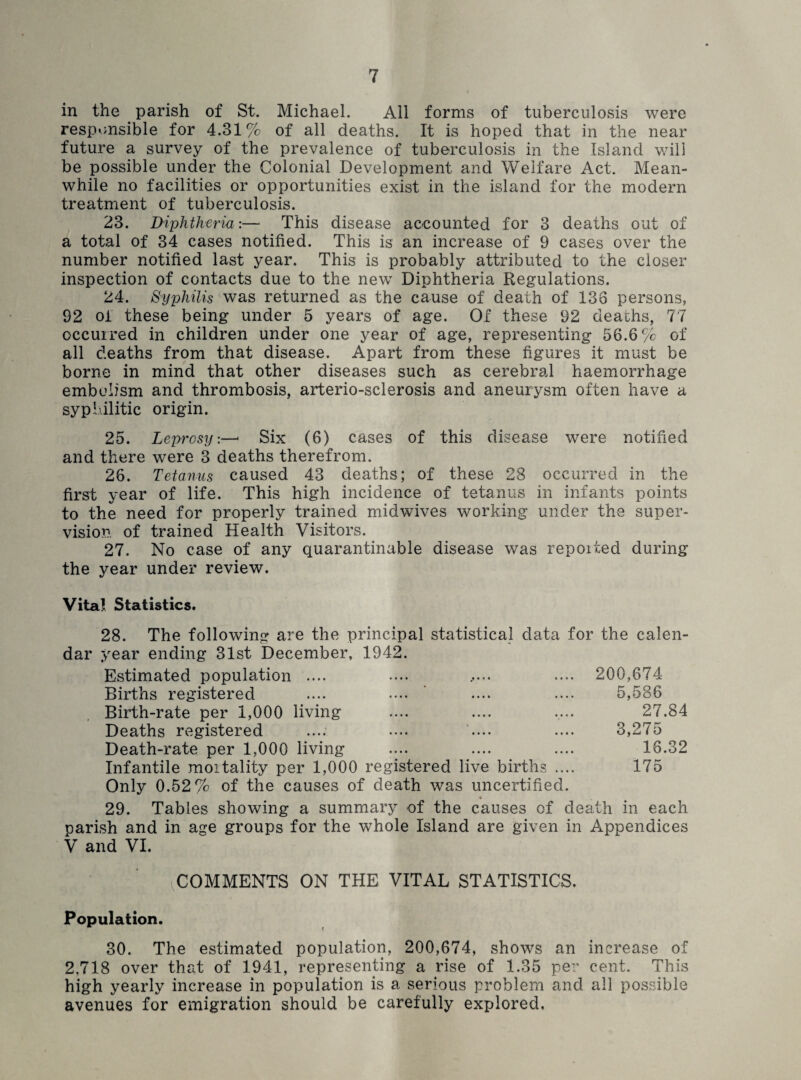 in the . parish of St. Michael. All forms of tuberculosis were responsible for 4.31% of all deaths. It is hoped that in the near future a survey of the prevalence of tuberculosis in the Island will be possible under the Colonial Development and Welfare Act. Mean¬ while no facilities or opportunities exist in the island for the modern treatment of tuberculosis. 23. Diphtheria:— This disease accounted for 3 deaths out of a total of 34 cases notified. This is an increase of 9 cases over the number notified last year. This is probably attributed to the closer inspection of contacts due to the new Diphtheria Regulations. 24. Syphilis was returned as the cause of death of 138 persons, 92 of these being under 5 years of age. Of these 92 deaths, 77 occurred in children under one year of age, representing 56.6% of all deaths from that disease. Apart from these figures it must be borne in mind that other diseases such as cerebral haemorrhage embolism and thrombosis, arterio-sclerosis and aneurysm often have a syphilitic origin. 25. Leprosy:—* Six (6) cases of this disease were notified and there were 3 deaths therefrom. 26. Tetanus caused 43 deaths; of these 28 occurred in the first year of life. This high incidence of tetanus in infants points to the need for properly trained midwfives working under the super¬ vision of trained Health Visitors. 27. No case of any quarantinable disease was repoited during the year under review. Vita! Statistics. 28. The following are the principal statistical data for the calen¬ dar year ending 31st December, 1942. Estimated population .... .... ..... .... 200,674- Births registered .... .... ’ .... .... 5,586 Birth-rate per 1,000 living .... .... .... 27.84 Deaths registered .... .... .... .... 3,275 Death-rate per 1,000 living .... .... .... 16.32 Infantile mortality per 1,000 registered live births .... 175 Only 0.52% of the causes of death was uncertified. * 29. Tables showing a summary of the causes of death in each parish and in age groups for the whole Island are given in Appendices V and VI. COMMENTS ON THE VITAL STATISTICS. Population. 30. The estimated population, 200,674, shows an increase of 2.718 over that of 1941, representing a rise of 1.35 per cent. This high yearly increase in population is a serious problem and all possible avenues for emigration should be carefully explored.