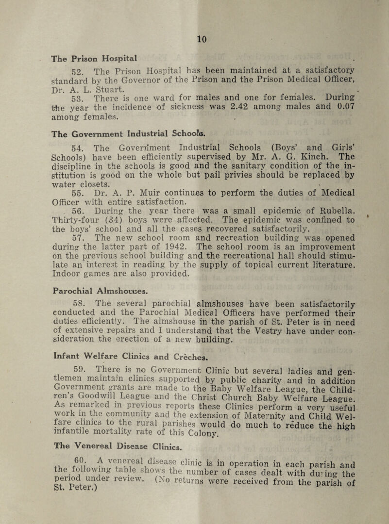 The Prison Hospital 52. The Prison Hospital has been maintained at a satisfactory standard by the Governor of the Prison and the Prison Medical Officer, Dr. A. L. Stuart. 53. There is one ward for males and one for females. During the year the incidence of sickness was 2.42 among males and 0.07 among females. The Government Industrial Schools. 54. The Government Industrial Schools (Boys’ and Girls’ Schools) have been efficiently supervised by Mr. A. G. Kinch. The discipline in the schools is good and the sanitary condition of the in¬ stitution is good on the whole but pail privies should be replaced by water closets. 55. Dr. A. P. Muir continues to perform the duties of Medical Officer with entire satisfaction. 56. During the year there was a small epidemic of Rubella. Thirty-four (34) boys were affected. The epidemic was confined to the boys’ school and all the cases recovered satisfactorily. 57. The new school room and recreation building was opened during the latter part of 1942. The school room is an improvement on the previous school building and the recreational hall should stimu¬ late an interest in reading by the supply of topical current literature. Indoor games are also provided. Parochial Almshomes. 58. The several parochial almshouses have been satisfactorily conducted and the Parochial Medical Officers have performed their duties efficiently. The almshouse in the parish of St. Peter is in need cf extensive repairs and I understand that the Vestry have under con¬ sideration the erection of a new building. Infant Welfare Clinics and Creches. 59. There is no Government Clinic but several ladies and gen¬ tlemen maintain clinics supported by public charity and in addition Government grants are made to the Baby Welfare League, the Child¬ ren’s Goodwill League and the Christ Church Baby Welfare League. As remarked in previous reports these Clinics perform a very useful work in the community and the extension of Maternity and Child Wel- faie clinics to the rural parishes would do much to reduce the high infantile mortality rate of this Colony. The Venereal Disease Clinics. ,, Ni ,A ye,nereal disease clinic is in operation in each parish and the following table shows the number of cases dealt with during the period under review. (No returns were received from the parish of b v« x etcr. j