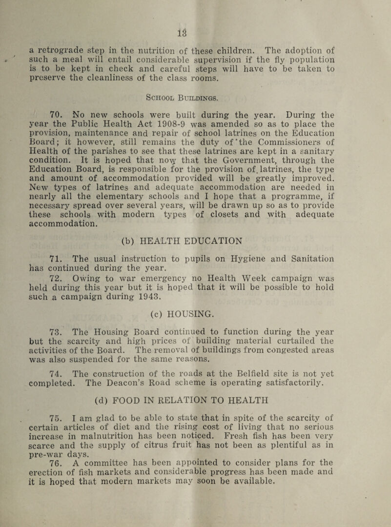 a retrograde step in the nutrition of these children. The adoption of such a meal will entail considerable supervision if the fly population is to be kept in check and careful steps will have to be taken to preserve the cleanliness of the class rooms. School Buildings. 70. No new schools were built during the year. During the year the Public Health Act 1908-9 was amended so as to place the provision, maintenance and repair of school latrines on the Education Board; it however, still remains the duty of*the Commissioners of Health of the parishes to see that these latrines are kept in a sanitary condition. It is hoped that no^y that the Government, through the Education Board, is responsible for the provision of. latrines, the type and amount of accommodation provided will be greatly improved. New types of latrines and adequate accommodation are needed in nearly all the elementary schools and I hope that a programme, if necessary spread over several years, will be drawn up so as to provide these schools with modern types of closets and with adequate accommodation. (b) HEALTH EDUCATION 71. The usual instruction to pupils on Hygiene and Sanitation has continued during the year. 72. Owing to war emergency no Health Week campaign was held during this year but it is hoped that it will be possible to hold such a campaign during 1943. (c) HOUSING. 73. The Housing Board continued to function during the year but the scarcity and high prices of building material curtailed the activities of the Board. The removal of buildings from congested areas was also suspended for the same reasons. 74. The construction of the roads at the Belfield site is not yet completed. The Deacon’s Road scheme is operating satisfactorily. (d) FOOD IN RELATION TO HEALTH t 75. I am glad to be able to state that in spite of the scarcity of certain articles of diet and the rising cost of living that no serious increase in malnutrition has been noticed. Fresh fish has been very scarce and the supply of citrus fruit has not been as plentiful as in pre-war days. 76. A committee has been appointed to consider plans for the erection of fish markets and considerable progress has been made and it is hoped that modern markets may soon be available.