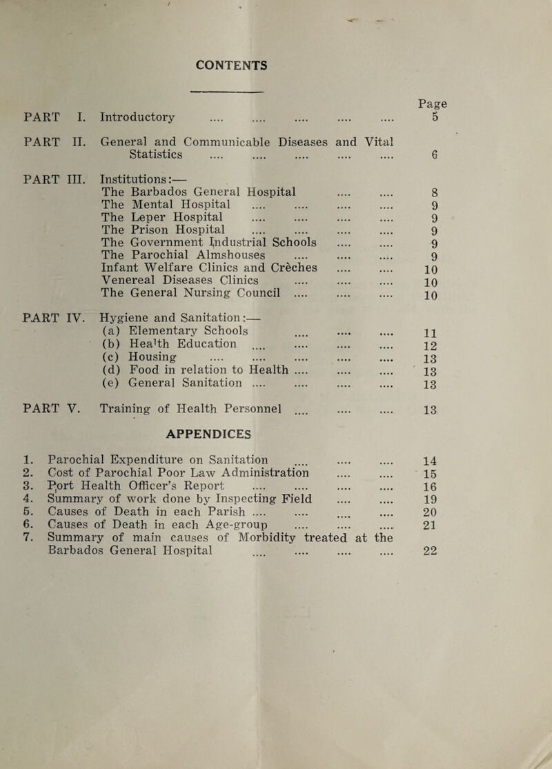 CONTENTS PART I. Introductory PART II. General and Communicable Diseases and Vital Statistics .... .... .... .... .... PART III. Institutions PART IV. The Barbados General Hospital The Mental Hospital The Leper Hospital The Prison Hospital The Government industrial Schools The Parochial Almshouses Infant Welfare Clinics and Creches Venereal Diseases Clinics The General Nursing Council .... Hygiene and Sanitation:— (a) Elementary Schools (b) Health Education (c) Housing (d) Food in relation to Health (e) General Sanitation .... PART V. Training of Health Personnel APPENDICES 1. Parochial Expenditure on Sanitation 2. Cost of Parochial Poor Law Administration 3. P(ort Health Officer’s Report 4. Summary of work done by Inspecting Field 5. Causes of Death in each Parish .... 6. Causes of Death in each Age-group 7. Summary of main causes of Morbidity treated at the Barbados General Hospital