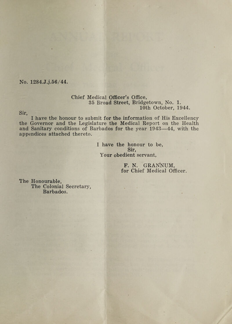 No. 1284.JJ.56/44. Chief Medical Officer’s Office, 35 Broad Street, Bridgetown, No. 1. 10th October, 1944. Sir, I have the honour to submit for the information of His Excellency the Governor and the Legislature the Medical Report on the Health and Sanitary conditions of Barbados for the year 1943—44, with the appendices attached thereto. 1 have the honour to be, Sir, Your obedient servant, F. N. GRANNUM, for Chief Medical Officer. The Honourable, The Colonial Secretary, Barbados.