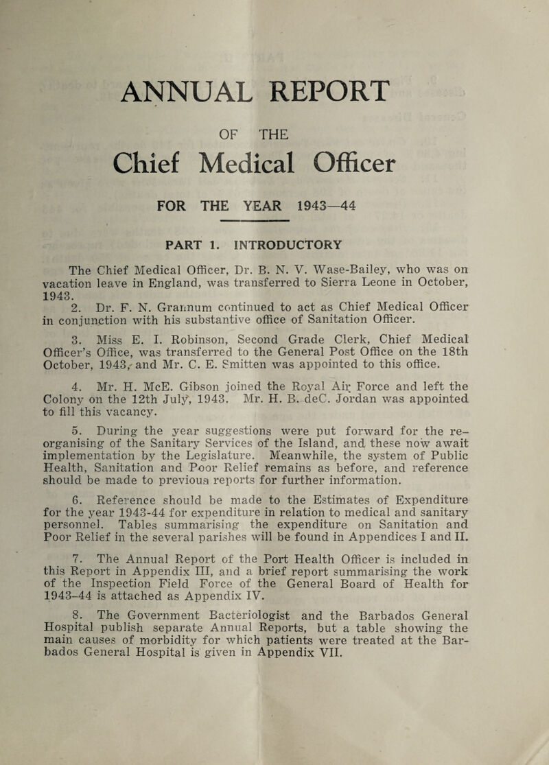 ANNUAL REPORT OF THE Chief Medical Officer FOR THE YEAR 1943—44 PART 1. INTRODUCTORY The Chief Medical Officer, Dr. B. N. V. Wase-Bailey, who was on vacation leave in England, was transferred to Sierra Leone in October, 1943. 2. Dr. F. N. Grannum continued to act as Chief Medical Officer in conjunction with his substantive office of Sanitation Officer. 3. Miss E. I. Robinson, Second Grade Clerk, Chief Medical Officer’s Office, was transferred to the General Post Office on the 18th October, 1943,-and Mr. C. E. Smitten was appointed to this office. 4. Mr. H. McE. Gibson joined the Royal Air Force and left the Colony on the 12th July*, 1943. Mr. H. B. deC. Jordan was appointed to fill this vacancy. 5. During the year suggestions were put forward for the re¬ organising of the Sanitary Services of the Island, and these now await implementation by the Legislature. Meanwhile, the system of Public Health, Sanitation and Poor Relief remains as before, and reference should be made to previous reports for further information. 6. Reference should be made to the Estimates of Expenditure for the year 1943-44 for expenditure in relation to medical and sanitary personnel. Tables summarising the expenditure on Sanitation and Poor Relief in the several parishes will be found in Appendices I and II. 7. The Annual Report of the Port Health Officer is included in this Report in Appendix III, and a brief report summarising the work of the Inspection Field Force of the General Board of Health for 1943-44 is attached as Appendix IV. 8. The Government Bacteriologist and the Barbados General Hospital publish separate Annual Reports, but a table showing the main causes of morbidity for which patients were treated at the Bar¬ bados General Hospital is given in Appendix VII.