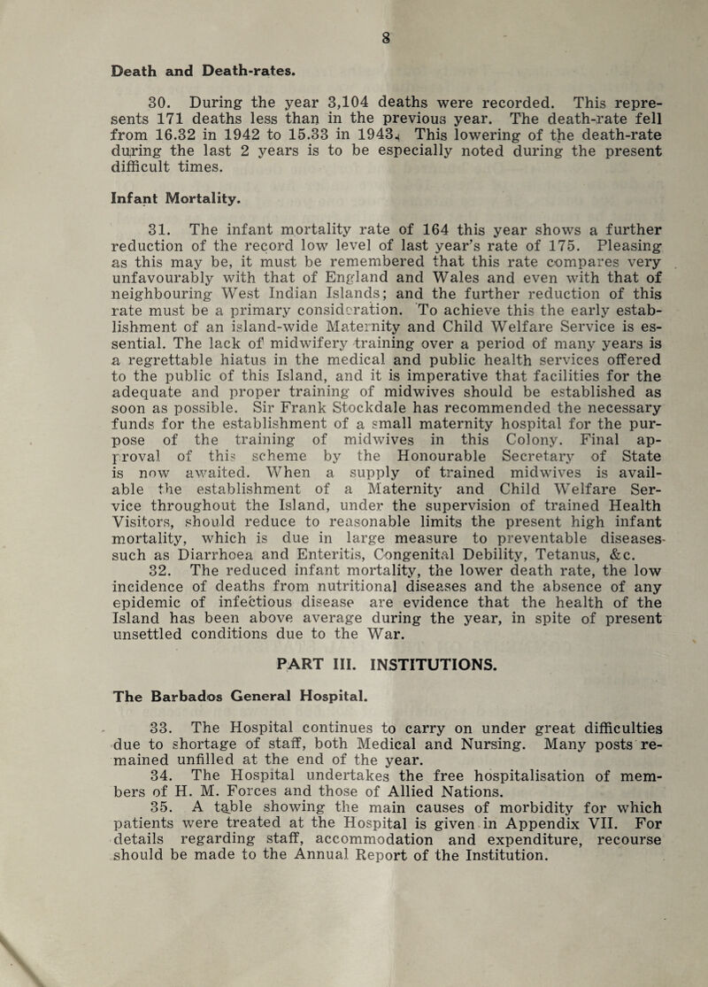 Death and Death-rates. 30. During the year 3,104 deaths were recorded. This repre¬ sents 171 deaths less than in the previous year. The death-rate fell from 16.32 in 1942 to 15.33 in 1943.^ This lowering of the death-rate during the last 2 years is to be especially noted during the present difficult times. Infant Mortality. 31. The infant mortality rate of 164 this year shows a further reduction of the record low level of last year’s rate of 175. Pleasing as this may be, it must be remembered that this rate compares very unfavourably with that of England and Wales and even with that of neighbouring West Indian Islands; and the further reduction of this rate must be a primary consideration. To achieve this the early estab¬ lishment of an island-wide Maternity and Child Welfare Service is es¬ sential. The lack of midwifery training over a period of many years is a regrettable hiatus in the medical and public health services offered to the public of this Island, and it is imperative that facilities for the adequate and proper training of midwives should be established as soon as possible. Sir Frank Stockdale has recommended the necessary funds for the establishment of a small maternity hospital for the pur¬ pose of the training of midwives in this Colony. Final ap¬ proval of this scheme by the Honourable Secretary of State is now awaited. When a supply of trained midwives is avail¬ able the establishment of a Maternity and Child Welfare Ser¬ vice throughout the Island, under the supervision of trained Health Visitors, should reduce to reasonable limits the present high infant mortality, which is due in large measure to preventable diseases- such as Diarrhoea and Enteritis, Congenital Debility, Tetanus, &c. 32. The reduced infant mortality, the lower death rate, the low incidence of deaths from nutritional diseases and the absence of any epidemic of infectious disease are evidence that the health of the Island has been above average during the year, in spite of present unsettled conditions due to the War. PART III. INSTITUTIONS. The Barbados General Hospital. 33. The Hospital continues to carry on under great difficulties due to shortage of staff, both Medical and Nursing. Many posts re¬ mained unfilled at the end of the year. 34. The Hospital undertakes the free hospitalisation of mem¬ bers of H. M. Forces and those of Allied Nations. 35. A table showing the main causes of morbidity for which patients were treated at the Hospital is given in Appendix VII. For details regarding staff, accommodation and expenditure, recourse should be made to the Annual Report of the Institution.
