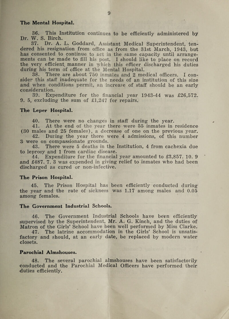 The Mental Hospital. 36. This Institution continues to be efficiently administered by Dr. W. S. Birch. 37. Dr. A. ;L. Goddard, Assistant Medical Superintendent, ten¬ dered his resignation from office as from the 31st March, 1943, but has consented to continue to act in the same capacity until arrange¬ ments can be made to fill his post. I should like to place on record the very efficient manner in which this officer discharged his duties during his term of office at the Mental Hospital. 38. There are about 750 inmates and 2 medical officers. I con¬ sider this staff inadequate for the needs of an institution of this size and when conditions permit, an increase of staff should be an early consideration. 39. Expenditure for the financial year 1943-44 was £26,572. 9. 5, excluding the sum of £1,247 for repairs. The Leper Hospital. 40. There were no changes in staff during the year. 41. At the end of the year there were 55 inmates in residence (30 males and 25 females), a decrease of one on the previous year. 42. During the year there were 4 admissions, of this number 3 were on compassionate grounds. 43. There were 5 deaths in the Institution, 4 from cachexia due to leprosy and 1 from cardiac disease. 44. Expenditure for the financial year amounted to £3,857. 10. 9 and £487. 7. 3 was expended in giving relief to inmates who had been discharged as cured or non-infective. The Prison Hospital. 45. The Prison Hospital has been efficiently conducted during the year and the rate of sickness was 1.17 among males and 0.05 among females. The Government Industrial Schools. 46. The Government Industrial Schools have been efficiently supervised by the Superintendent, Mr. A. G. Kinch, and the duties of Matron of the Girls’ School have been well performed by Miss Clarke. 47. The latrine accommodation in the Girls’ School is unsatis¬ factory and should, at an early date, be replaced by modern water closets. Parochial Almshouses. 48. The several parochial almshouses have been satisfactorily conducted and the Parochial Medical Officers have performed their duties efficiently.