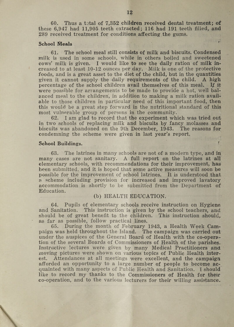 60. Thus a total of 7,352 children received dental treatment; of these 6,947 had 11,905 teeth extracted; 116 had 191 teeth filled, and 289 received treatment for conditions affecting the gums. School Meals 61. The school meal still consists of milk and biscuits. Condensed milk is used in some schools, while in others boiled and sweetened cows’ milk is given. I would like to see the daily ration of milk in¬ creased to at least 10-12 ounces per day. Milk is one of the protective foods, and is a great asset to the diet of the child, but in the quantities given it cannot supply the daily requirements of the child. A high percentage of the school children avail themselves of this meal. If it were possible for arrangements to be made to provide a hot, well bal¬ anced meal to the children, in addition to making a milk ration avail¬ able to those children in particular need of this important food, then this would be a great step forward in the nutritional standard of this most vulnerable group of persons in the community. 62. I am glad to record that the experiment which was tried out in two schools of replacing milk and biscuits by fancy molasses and biscuits was abandoned on the 9th December, 1943. The reasons for condemning the scheme were given in last year’s report. School Buildings. 63. The latrines in many schools are not of a modern type, and in many cases are not sanitary. A full report on the latrines at all elementary schools, with recommendations for their improvement, has been submitted, and it is hoped that some active measures will soon be possible for the improvement of school latrines. It is understood that a scheme including provision for increased and improved lavatory accommodation is shortly to be submitted from the Department of Education. (b) HEALTH EDUCATION. 64. Pupils of elementary schools receive instruction on Hygiene and Sanitation. This instruction is given by the school teachers, and should be of great benefit to the children. This instruction should, as far as possible, follow practical lines. 65. During the month of February 1943, a Health Week Cam¬ paign was held throughout the Island. The campaign was carried out under the auspices of the General Board of Health with the co-opera¬ tion of the several Boards of Commissioners of Health of the parishes. Instructive lectures were given by many Medical Practitioners and moving pictures were shown on various topics of Public Health inter¬ est. Attendances at all meetings were excellent, and the campaign afforded an opportunity to a large number of people to become ac¬ quainted with many aspects of Public Health and Sanitation. I should like to record my thanks to the Commissioners of Health for their co-operation, and to the various lecturers for their willing assistance.