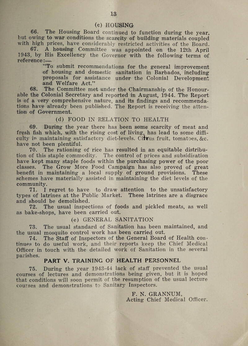 (c) HOUSING 66. The Housing Board continued to function during the year, but owing to war conditions the scarcity of building materials coupled with high prices, have considerably restricted activities of the Board. 67. A housing Committee was appointed on the 12th April 1943, by His Excellency the Governor with the following terms of reference:— “To submit recommendations for the general improvement of housing and domestic sanitation in Barbados, including proposals for assistance under the Colonial Development and Welfare Act.” 68. The Committee met under the Chairmanship of the Honour¬ able the Colonial Secretary and reported in August, 1944. The Report is of a very comprehensive nature, and its findings and recommenda¬ tions have already been published. The Report is receiving the atten¬ tion of Government. (d) FOOD IN RELATION TO HEALTH 69. During the year there has been some scarcity of meat and fresh fish which, with the rising cost of living, has lead to some diffi¬ culty in maintaining satisfactory diet-levels. Citrus fruit, tomatoes, &c. have not been plentiful. 70. The rationing of rice has resulted in an equitable distribu¬ tion of this staple commodity. The control of prices and subsidisation have kept many staple foods within the purchasing power of the poor classes. The Grow More Food Campaign has also proved of great benefit in maintaining a local supply of ground provisions. These schemes have materially assisted in maintaining the diet levels of the community. 71. I regret to have to draw attention to the unsatisfactory types of latrines at the Public Market. These latrines are a disgrace and should be demolished. 72. The usual inspections of foods and pickled meats, as well as bake-shops, have been carried out. (e) GENERAL SANITATION 73. The usual standard of Sanitation has been maintained, and the usual mosquito control work has been carried out. 74. The Staff of Inspectors of the General Board of Health con¬ tinues to do useful work, and their reports keep the Chief Medical Officer in touch wdth the detailed work of Sanitation in the several parishes. PART V. TRAINING OF HEALTH PERSONNEL 75. During the year 1943-44 lack of staff prevented the usual courses of lectures and demonstrations being given, but it is hoped that conditions will soon permit of the resumption of the usual lecture courses and demonstrations to Sanitary Inspectors. F. N. GRANNUM, Acting Chief Medical Officer.