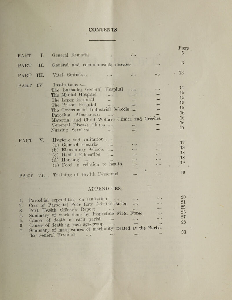 CONTENTS PART General Remarks PART II. General and communicable diseases PART III. Vital Statistics PART IV Institutions :— Tlie Barbados General Hospital The Mental Hospital The Leper Hospital The Prison Hospital The Government Industrial Schools .... Parochial Almshouses ....* •••* v •— Maternal and Child Welfare Clinics and Creches Venereal Disease Clinics Nursing Services Hvgiene and sanitation :— (a) General remarks (b) Elementary Schools ' (c) Health Education (d) Housing .... (e) Food in relation to health PAPT VI. Training of Health Personnel PART V. APPENDICES. 1. Parochial expenditure on sanitation .... 2. Cost of Parochial Poor Law Administration .... 3. Port Health Officer’s Report 4. Summary of work done by Inspecting Fieid Foice 5. Causes of death in each parish 6. Causes of death in each age-group .... •••• ••• 7. Summary of main causes of morbidity treated at the Barba dos General Hospital