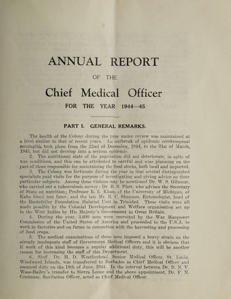 ANNUAL REPORT OF THE Chief Medical Officer FOR THE YEAR 1944—45 PART I. GENERAL REMARKS. The health of the Colony during* the year under review was maintained at a level similar to that of recent years. An outbreak of epidemic cerebrospinal meningitis took place from the 22nd of December, 1944, to the 31st of March, 1945, but did not develop into a serious epidemic. 2. The nutritional state of the population did not deteriorate, in spite of war conditions, and this can be attributed to careful and wise planning on the part of those responsible for maintaining the food stocks, both local and imported. 3. The Colony was fortunate during the year in that several distinguished specialists paid visits for the purpose of investigating and giving advice on their particular subjects. Among these visitors may be mentioned Dr. W. S. Gilmour, who carried out a tuberculosis survey; Dr. B. S. Platt, who advises the Secretary of State on nutrition; Professor K. L. Khan, of the University of' Michigan, of Kahn blood test fame; and the late Mr. R. C. Shannon, Entomologist, head of the Rockefeller Foundation Malarial Unit in Trinidad. These visits were all made possible by the Colonial Development and Welfare organisation set up in the West Indies by His Majesty’s Government in Great Britain. 4. During the year, 3,600 men were recruited by the War Manpower Commission of the United States of America and proceeded to the U.S.A. to work in factories and on farms in connection with the harvesting and processing of food crops. 5. The medical examinations of these men imposed a heavy strain on the already inadequate staff of Government Medical Officers and it is obvious that if work of this kind becomes a regular additional duty, this will be another reason for increasing the staff of this Department. 6. Staff. Dr. H. D. Weatherhead, Senior Medical Officer, St. Lucia, Windward Islands, was transferred to Barbados as Chief Medical Officer and assumed duty on the 18th of June, 1944. In the interval between Dr. B. N. V. Wase-Bailey\s transfer to Sierra Leone and the above appointment, Dr. F. N. Grannum, Sanitation Officer, acted as Chief Medical Officer.