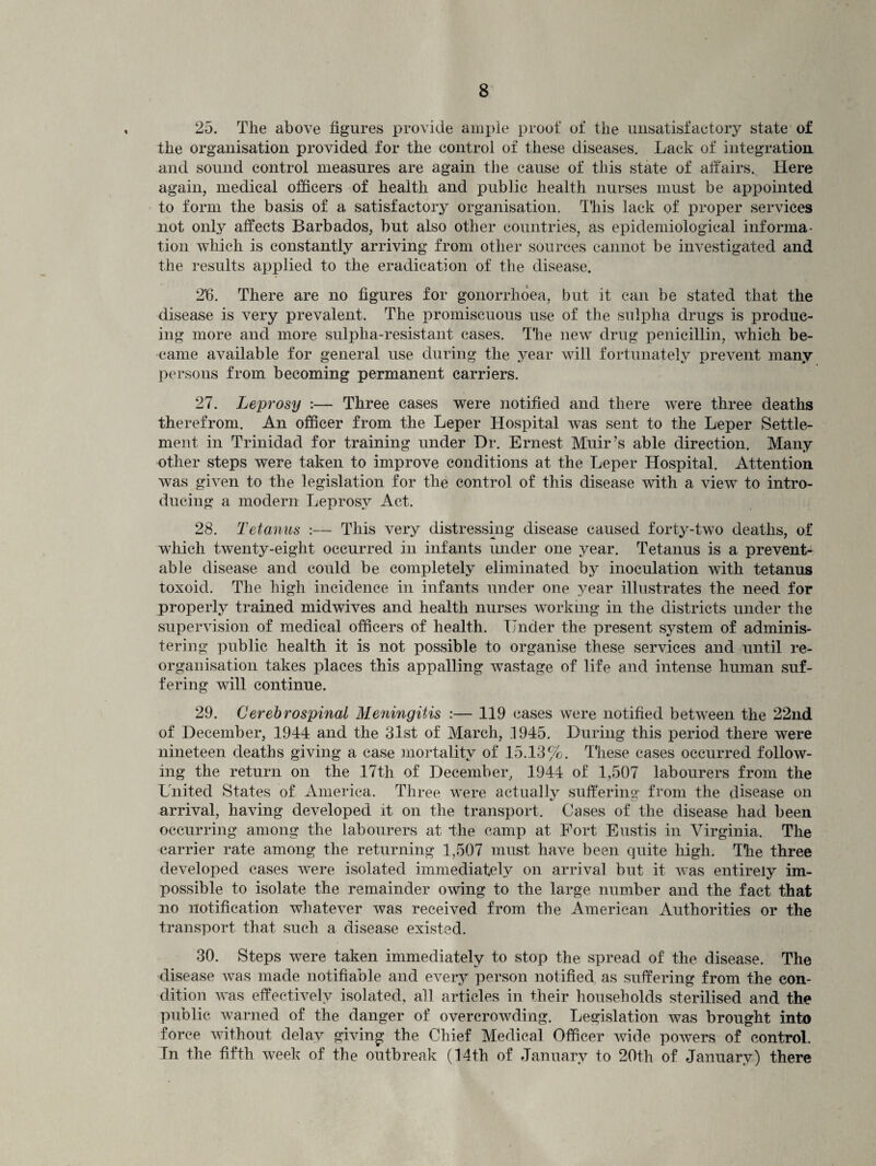 25. The above figures provide ample proof of the unsatisfactory state of the organisation provided for the control of these diseases. Lack of integration and sound control measures are again the cause of this state of affairs. Here again, medical officers of health and public health nurses must be appointed to form the basis of a satisfactory organisation. This lack of proper services not only affects Barbados, but also other countries, as epidemiological informa¬ tion which is constantly arriving from other sources cannot be investigated and the results applied to the eradication of the disease. 2'6. There are no figures for gonorrhoea, but it can be stated that the disease is very prevalent. The promiscuous use of the sulpha drugs is produc¬ ing more and more sulpha-resistant cases. The new drug penicillin, which be¬ came available for general use during the year will fortunately prevent many persons from becoming permanent carriers. 27. Leprosy :— Three cases were notified and there were three deaths therefrom. An officer from the Leper Hospital wns sent to the Leper Settle¬ ment in Trinidad for training under Dr. Ernest Muir’s able direction. Many other steps were taken to improve conditions at the Leper Hospital. Attention was given to the legislation for the control of this disease with a view to intro¬ ducing a modern Leprosy Act. 28. Tetanus :— This very distressing disease caused forty-two deaths, of which twenty-eight occurred in infants under one year. Tetanus is a prevent¬ able disease and could be completely eliminated by inoculation with tetanus toxoid. The high incidence in infants under one year illustrates the need for properly trained midwives and health nurses working in the districts under the supervision of medical officers of health. Under the present system of adminis¬ tering public health it is not possible to organise these services and until re¬ organisation takes places this appalling wastage of life and intense human suf¬ fering will continue. 29. Cerebrospinal Meningitis :— 119 cases were notified between the 22nd of December, 1944 and the 31st of March, 1945. During this period there were nineteen deaths giving a case mortality of 15.13%. These cases occurred follow¬ ing the return on the 17th of December, 1944 of 1,507 labourers from the United States of America. Three were actually suffering from the disease on arrival, having developed it on the transport. Cases of the disease had been occurring among the labourers at the camp at Fort Eustis in Virginia. The carrier rate among the returning 1,507 must have been quite high. The three developed cases were isolated immediately on arrival but it was entirely im¬ possible to isolate the remainder owing to the large number and the fact that no notification whatever was received from the American Authorities or the transport that such a disease existed. 30. Steps were taken immediately to stop the spread of the disease. The disease was made notifiable and every person notified as suffering from the con¬ dition was effectively isolated, all articles in their households sterilised and the public warned of the danger of overcrowding. Legislation was brought into force without delay giving the Chief Medical Officer wide powers of control. In the fifth week of the outbreak (14th of January to 20th of January) there