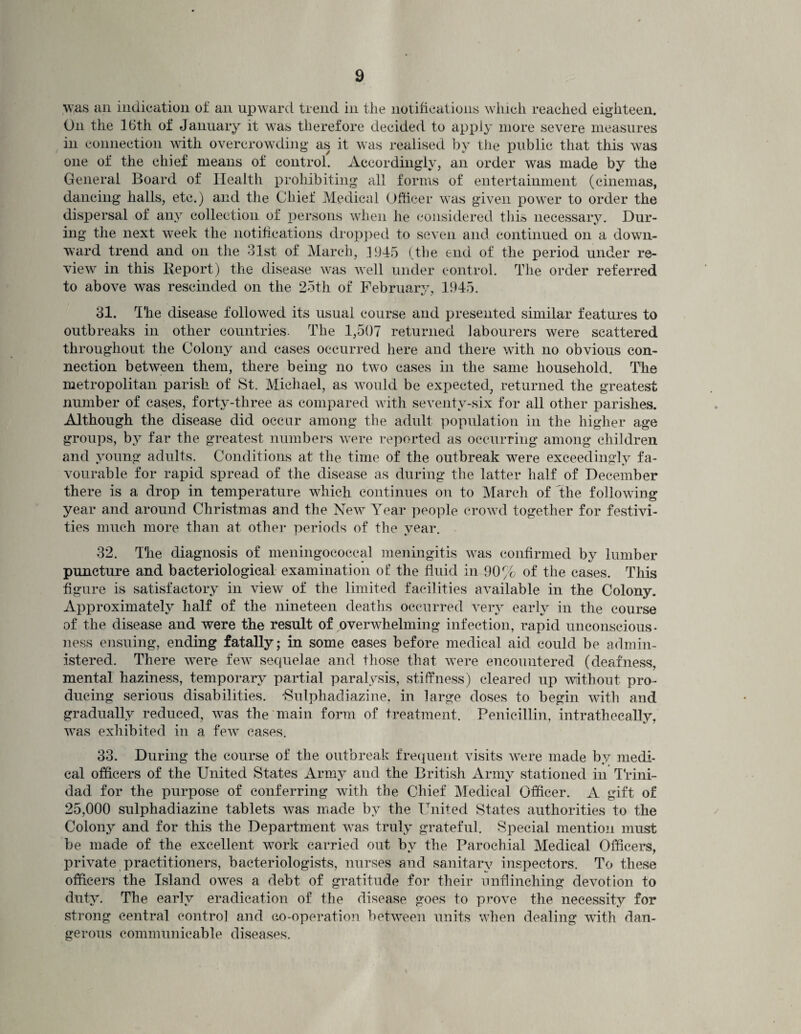 was an indication of an upward trend in the notifications which reached eighteen. On the 16th of January it was therefore decided to apply more severe measures in connection with overcrowding as it was realised by the public that this was one of the chief means of control. Accordingly, an order was made by the General Board of Health prohibiting all forms of entertainment (cinemas, dancing halls, etc.) and the Chief Medical Officer was given power to order the dispersal of any collection of persons when lie considered this necessary. Dur¬ ing the next week the notifications dropped to seven and continued on a down¬ ward trend and on the 31st of March, 1945 (the end of the period under re¬ view in this Report) the disease was well under control. The order referred to above was rescinded on the 25th of February, 1945. 31. The disease followed its usual course and presented similar features to outbreaks in other countries. The 1,507 returned labourers were scattered throughout the Colony and cases occurred here and there with no obvious con¬ nection between them, there being no two cases in the same household. The metropolitan parish of St. Michael, as would be expected, returned the greatest number of cases, forty-three as compared with seventy-six for all other parishes. Although the disease did occur among the adult population in the higher age groups, by far the greatest numbers were reported as occurring among children and young adults. Conditions at the time of the outbreak were exceedingly fa¬ vourable for rapid spread of the disease as during the latter half of December there is a drop in temperature which continues on to March of the following year and around Christmas and the New Year people crowd together for festivi¬ ties much more than at other periods of the year. 32. The diagnosis of meningococcal meningitis was confirmed by lumber puncture and bacteriological examination oh' the fluid in 90% of the cases. This figure is satisfactory in view of the limited facilities available in the Colony. Approximately half of the nineteen deaths occurred very early in the course of the disease and were the result of overwhelming infection, rapid unconscious¬ ness ensuing, ending fatally; in some cases before medical aid could be admin¬ istered. There were few sequelae and those that were encountered (deafness, mental haziness, temporary partial paralysis, stiffness) cleared up without pro¬ ducing serious disabilities. -Sulphadiazine, in large doses to begin with and gradually reduced, was the main form of treatment. Penicillin, intrathecally, was exhibited in a few cases. 33. During the course of the outbreak frequent visits were made by medi¬ cal officers of the United States Army and the British Army stationed in Trini¬ dad for the purpose of conferring with the Chief Medical Officer. A gift of 25,000 sulphadiazine tablets was made by the United States authorities to the Colony and for this the Department was truly grateful. Special mention must be made of the excellent work carried out by the Parochial Medical Officers, private practitioners, bacteriologists, nurses and sanitary inspectors. To these officers the Island owes a debt of gratitude for their unflinching devotion to duty. The early eradication of the disease goes to prove the necessity for strong central control and co-operation between units when dealing with dan¬ gerous communicable diseases.