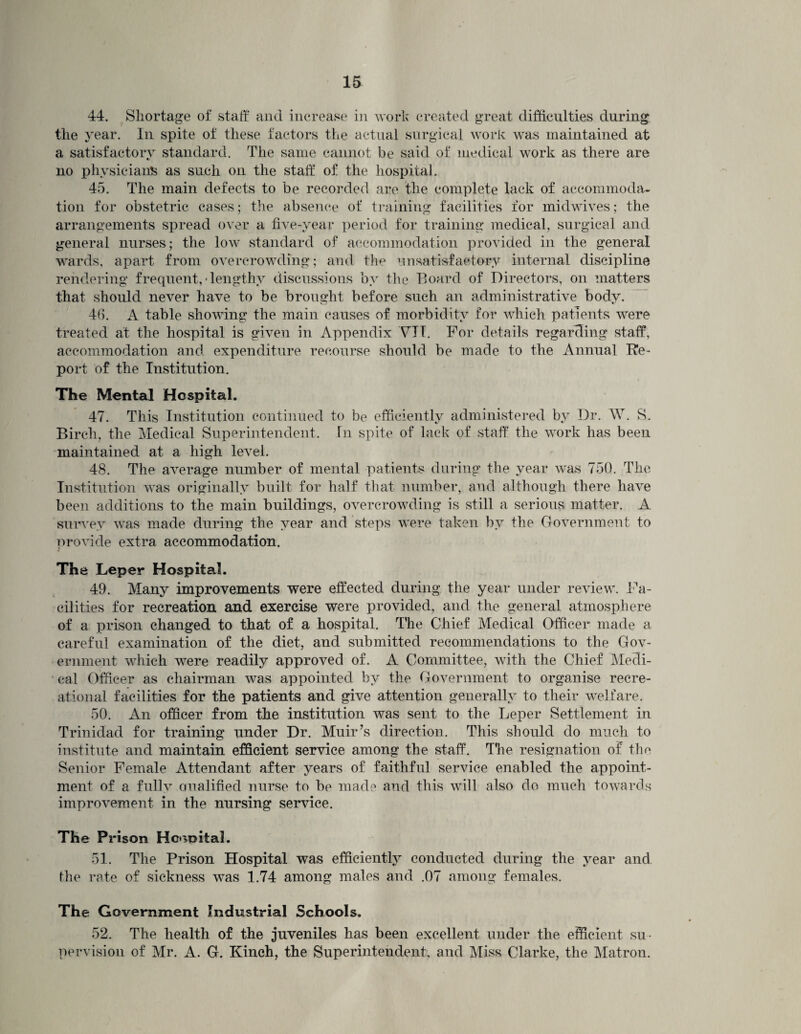 44. Shortage of staff and increase in work created great difficulties during the year. In spite of these factors the actual surgical work was maintained at a satisfactory standard. The same cannot be said of medical work as there are no physicians as such on the staff of the hospital. 45. The main defects to be recorded are the complete lack of accommoda¬ tion for obstetric cases; the absence of training facilities for midwives; the arrangements spread over a five-year period for training medical, surgical and general nurses; the low standard of accommodation provided in the general wards, apart from overcrowding; and the unsatisfactory internal discipline rendering frequent, • lengthy discussions by the Board of Directors, on matters that should never have to be brought before such an administrative body. 4(>. A table showing the main causes of morbidity for which patients were treated at the hospital is given in Appendix YII. For details regarding staff, accommodation and expenditure recourse should be made to the Annual Re¬ port of the Institution. The Mental Hospital. 47. This Institution continued to be efficiently administered by Dr. W. S. Birch, the Medical Superintendent. In spite of lack of staff the work has been maintained at a high level. 48. The average number of mental patients during the year was 750. The Institution was originally built for half that number, and although there have been additions to the main buildings, overcrowding is still a serious matter. A survey was made during the year and steps were taken by the Government to provide extra accommodation. The Leper Hospital. 49. Many improvements were effected during the year under review. Fa¬ cilities for recreation and exercise were provided, and the general atmosphere of a prison changed to that of a hospital. The Chief Medical Officer made a careful examination of the diet, and submitted recommendations to the Gov¬ ernment which were readily approved of. A Committee, with the Chief Medi¬ cal Officer as chairman was appointed by the Government to organise recre¬ ational facilities for the patients and give attention generally to their welfare. 50. An officer from the institution was sent to the Leper Settlement in Trinidad for training under Dr. Muir’s direction. This should do much to institute and maintain efficient service among the staff. The resignation of the Senior Female Attendant after years of faithful service enabled the appoint¬ ment of a fully Qualified nurse to be made and this will also do much towards improvement in the nursing service. The Prison Hospital. 51. The Prison Hospital was efficiently conducted during the year and the rate of sickness was 1.74 among males and .07 among females. The Government Industrial Schools. 52. The health of the juveniles has been excellent under the efficient su¬ pervision of Mr. A. G. Kinch, the Superintendent, and Miss Clarke, the Matron.