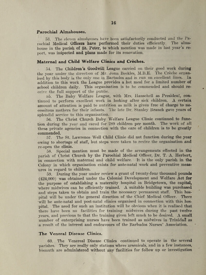 Parochial Almshouses. 53. The eleven almshouses have been satisfactorily conducted and the Pa¬ rochial Medical Officers have performed their duties efficiently. The alms¬ house in the parish of St. Peter, to which mention was made in last year’s re¬ port, was inspected and plans made for its renovation. Maternal and Child Welfare Clinics and Creches. 54. The Children's Goodwill League carried on their good work during the year under the direction of Mr. Jonn Beckles, M.B.E. The Creche organ¬ ised by this body is the only one in Barbados and is run on excellent lines. In addition to this work the League provides a hot meal for a limited number of school children daily. This organisation is to be commended and should re¬ ceive the full support of the public. o5. The Baby Welfare League, with Mrs. Hansehell as President, con¬ tinued to perform excellent work in looking after sick children. A certain amount of attention is paid to nutrition as milk is given free of charge to ne¬ cessitous mothers for their infants. The late T)r. Stanley Branch gave years of splendid service to this organisation. 56. The Christ Chu,rch Baby Welfare League Clinic continued to func¬ tion during the year and cared for 289 children per month. The work of all these private agencies in connection with the care of children is to be greatly commended. 57. The St. Lawrence Well Child Clinic did not function during the year owing to shortage of staff, but steps were taken to revive the organisation and re-open the clinic. 58. Special mention must be made of the arrangements effected in the parish of Christ Church by the Parochial Medical Officer, Dr. T. A. Herbert, in connection with maternal and child welfare. It is the only parish in the Colony in which organisation exists for ante-natal work and preventive meas¬ ures in regard to children. 59. During the year under review a grant of twenty-four thousand pounds (£24,000) was obtained under the Colonial Development and Welfare Act for the purpose of establishing a maternity hospital in Bridgetown, the capital, where midwives can be efficiently trained. A suitable building was purchased and steps taken to obtain and train the necessary permanent staff. This hos¬ pital will be under the general direction of the Chief Medical Officer. There will be ante-natal and post-natal clinics organised in connection with this hos¬ pital. The need for such an institution will be obvious when it is realised that there have been no facilities for training midwives during the past twelve years, and previous to that the training given left much to be desired. A small number of enterprising nurses have been trained as midwives in Trinidad as a result of the interest and endeavours of the Barbados Nurses’ Association. The Veneral Disease Clinics. 60. The Venereal Disease Clinics continued to operate in the several parishes. They are really only stations where arsenicals, and in a few instances, bismuth are administered without any facilities for follow up or investigation /
