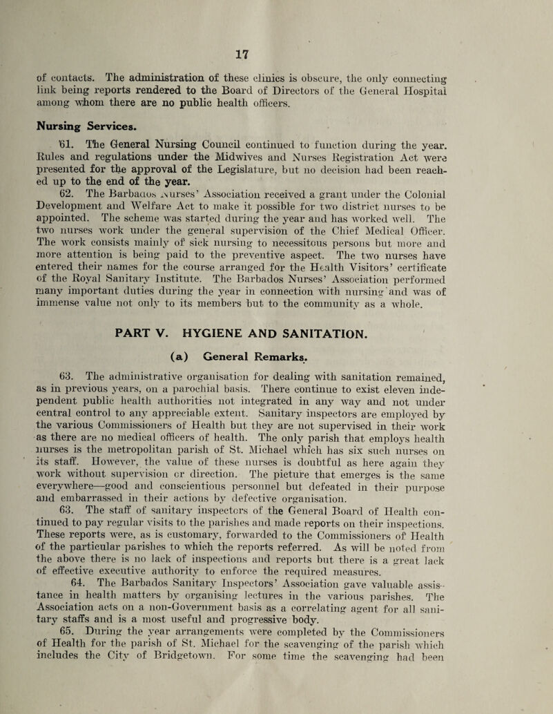 of contacts. The administration of these clinics is obscure, the only connecting link being reports rendered to the Board of Directors of the General Hospital among whom there are no public health officers. Nursing Services. ’61. The General Nursing Council continued to function during the year. Rules and regulations under the Midwives and Nurses Registration Act were presented for the approval of the Legislature, but no decision had been reach¬ ed up to the end of the year. 62. The Barbados curses’ Association received a grant under the Colonial Development and Welfare Act to make it possible for two district nurses to be appointed. The scheme was started during the year and has worked well. The two nurses work under the general supervision of the Chief Medical Officer. The work consists mainly of' sick nursing to necessitous persons but more and more attention is being paid to the preventive aspect. The two nurses have entered their names for the course arranged for the Health Visitors’ certificate of the Royal Sanitary Institute. The Barbados Nurses’ Association performed many important duties during the year in connection with nursing and was of immense value not only to its members but to the community as a whole. PART V. HYGIENE AND SANITATION. (a) General Remarks. 63. The administrative organisation for dealing with sanitation remained, as in previous years, on a parochial basis. There continue to exist eleven inde¬ pendent public health authorities not integrated in any way and not under central control to any appreciable extent. Sanitary inspectors are employed by the various Commissioners of Health but they are not supervised in their work as there are no medical officers of health. The only parish that employs health nurses is the metropolitan parish of St. Michael which has six such nurses on its staff. However, the value of these nurses is doubtful as here again they work without supervision or direction. The picture that emerges is the same everywhere—good and conscientious personnel but defeated in their purpose and embarrassed in their actions by defective organisation. 63. The staff of sanitary inspectors of the General Board of Health con¬ tinued to pay regular visits to the parishes and made reports on their inspections. These reports were, as is customary, forwarded to the Commissioners of Health of the particular parishes to which the reports referred. As will be noted from the above there is no lack of inspections and reports but there is a great lack of effective executive authority to enforce the required measures. 64. The Barbados Sanitary Inspectors’ Association gave valuable assis¬ tance in health matters by organising lectures in the various parishes. The Association acts on a non-Government basis as a correlating agent for all sani¬ tary staffs and is a most useful and progressive body. 65. During the year arrangements were completed by the Commissioners of Health for the parish of St. Michael for the scavenging of the parish which includes the City of Bridgetown. For some time the scavenging bad been