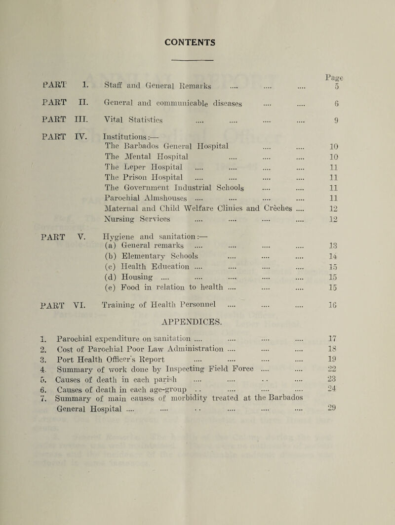H <N CO ^ O CO I- CONTENTS PART 1. PART II. PART IV. Staff and General Remarks General and communicable diseases Institutions:— The Barbados General Hospital The Mental Hospital The Leper Hospital The Prison Hospital The Government Industrial Schools Parochial Almshouses .... Maternal and Child Welfare Clinics and Creches . Nursing* Services PART V. Hygiene and sanitation:— (a) General remarks (b) Elementary Schools (c) Health Education .... (d) Housing .... (e) Food in relation to health .... PART VI. Training of Health Personnel APPENDICES. Parochial expenditure on Sanitation .... Cost of Parochial Poor Law Administration .... Port Health Officer’s Report Summary of work done by Inspecting Field Force .... . Causes of death in each parish Causes of death in each age-group . . . Summary of main causes of morbidity treated at the Barbados General Hospital ....